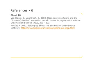 Sheet 20
von Hippel, E., von Krogh, G. 2003. Open source software and the
“Private-Collective” innovation model: Issues for organization science.
Organization Science 14(2), 209 - 223.
Hecker, F. 2000. Setting Up Shop: The Business of Open-Source
Software. http://www.hecker.org/writings/setting-up-shop.html
References - 6
 
