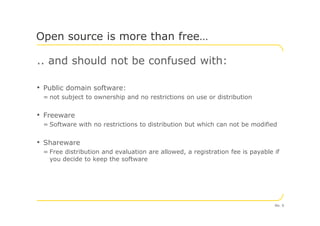 .. and should not be confused with:
• Public domain software:
= not subject to ownership and no restrictions on use or distribution
• Freeware
Open source is more than free…
• Freeware
= Software with no restrictions to distribution but which can not be modified
• Shareware
= Free distribution and evaluation are allowed, a registration fee is payable if
you decide to keep the software
No. 6
 