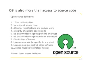 Open source definition:
1. `Free redistribution
2. Inclusion of source code
3. Allow for modifications and derived work
4. Integrity of author’s source code
5. No discrimination against persons or groups
OS is also more than access to source code
5. No discrimination against persons or groups
6. No discrimination against field of endeavors
7. Distribution of license
8. License must not be specific to a product
9. License must not restrict other software
10.License must be technology neutral
Source: Open source initiative
No. 7
 