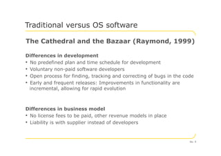 The Cathedral and the Bazaar (Raymond, 1999)
Differences in development
• No predefined plan and time schedule for development
• Voluntary non-paid software developers
• Open process for finding, tracking and correcting of bugs in the code
Traditional versus OS software
• Open process for finding, tracking and correcting of bugs in the code
• Early and frequent releases: Improvements in functionality are
incremental, allowing for rapid evolution
Differences in business model
• No license fees to be paid, other revenue models in place
• Liability is with supplier instead of developers
No. 9
 