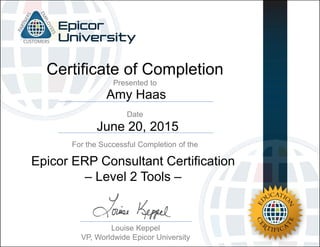 Amy Haas
June 20, 2015
Certificate of Completion
For the Successful Completion of the
Date
Presented to
Louise Keppel
VP, Worldwide Epicor University
Epicor ERP Consultant Certification
– Level 2 Tools –
 