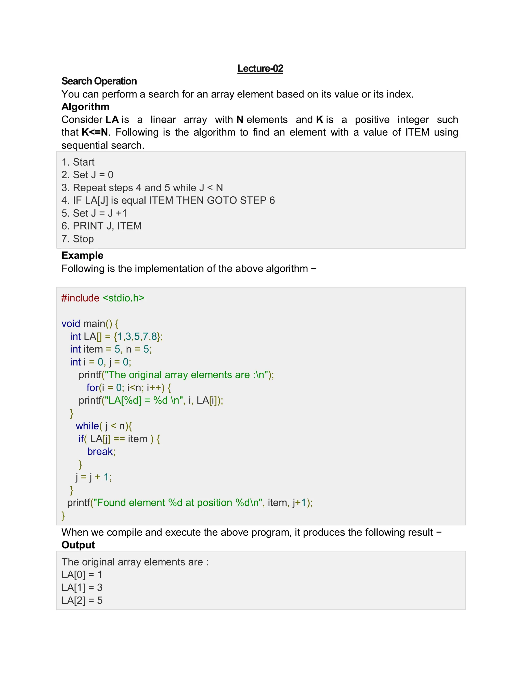 Lecture-02
SearchOperation
You can perform a search for an array element based on its value or its index.
Algorithm
Consider LA is a linear array with N elements and K is a positive integer such
that K<=N. Following is the algorithm to find an element with a value of ITEM using
sequential search.
1. Start
2. Set J = 0
3. Repeat steps 4 and 5 while J < N
4. IF LA[J] is equal ITEM THEN GOTO STEP 6
5. Set J = J +1
6. PRINT J, ITEM
7. Stop
Example
Following is the implementation of the above algorithm −
Live Demo
#include <stdio.h>
void main() {
int LA[] = {1,3,5,7,8};
int item = 5, n = 5;
int i = 0, j = 0;
printf("The original array elements are :n");
for(i = 0; i<n; i++) {
printf("LA[%d] = %d n", i, LA[i]);
}
while( j < n){
if( LA[j] == item ) {
break;
}
j = j + 1;
}
printf("Found element %d at position %dn", item, j+1);
}
When we compile and execute the above program, it produces the following result −
Output
The original array elements are :
LA[0] = 1
LA[1] = 3
LA[2] = 5
 
