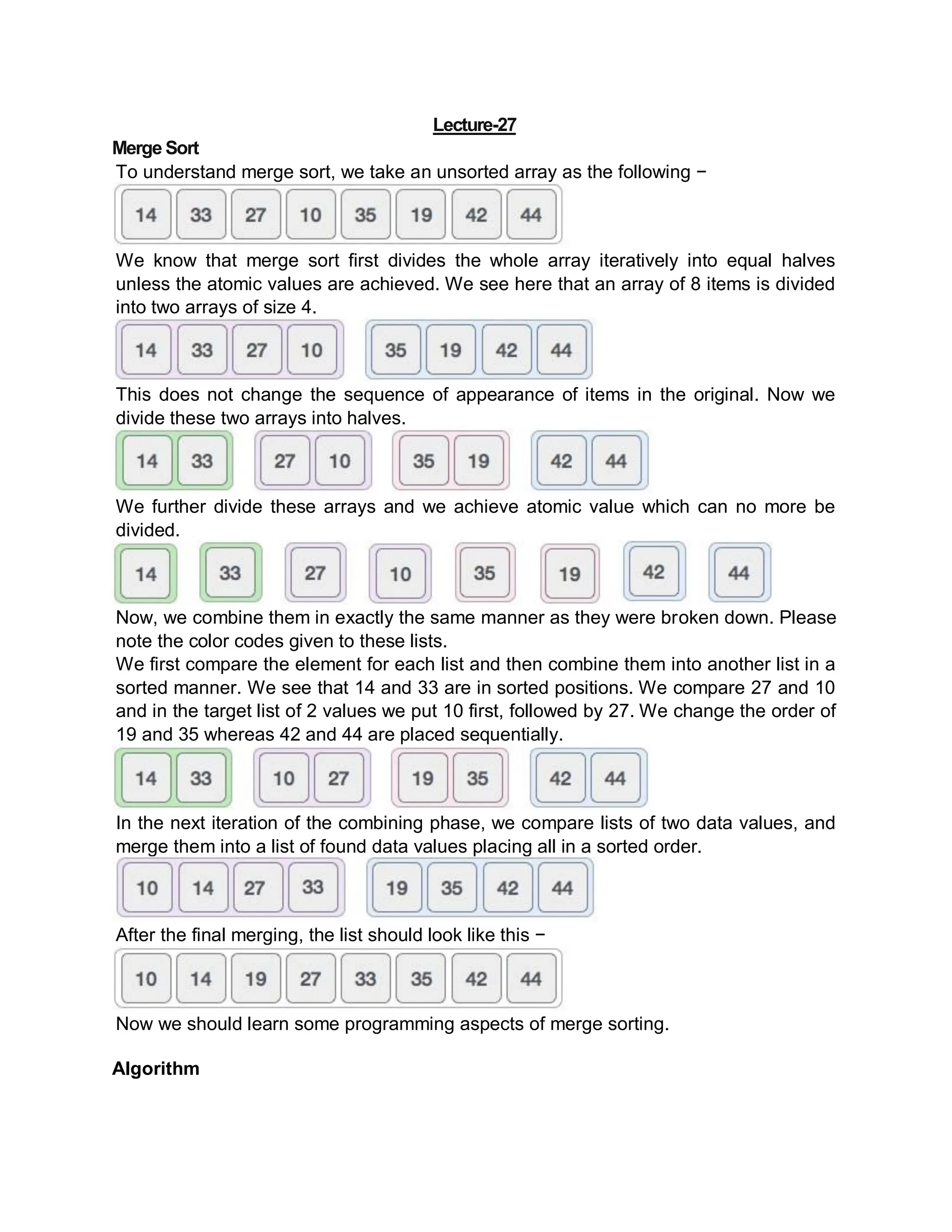 Lecture-27
Merge Sort
To understand merge sort, we take an unsorted array as the following −
We know that merge sort first divides the whole array iteratively into equal halves
unless the atomic values are achieved. We see here that an array of 8 items is divided
into two arrays of size 4.
This does not change the sequence of appearance of items in the original. Now we
divide these two arrays into halves.
We further divide these arrays and we achieve atomic value which can no more be
divided.
Now, we combine them in exactly the same manner as they were broken down. Please
note the color codes given to these lists.
We first compare the element for each list and then combine them into another list in a
sorted manner. We see that 14 and 33 are in sorted positions. We compare 27 and 10
and in the target list of 2 values we put 10 first, followed by 27. We change the order of
19 and 35 whereas 42 and 44 are placed sequentially.
In the next iteration of the combining phase, we compare lists of two data values, and
merge them into a list of found data values placing all in a sorted order.
After the final merging, the list should look like this −
Now we should learn some programming aspects of merge sorting.
Algorithm
 