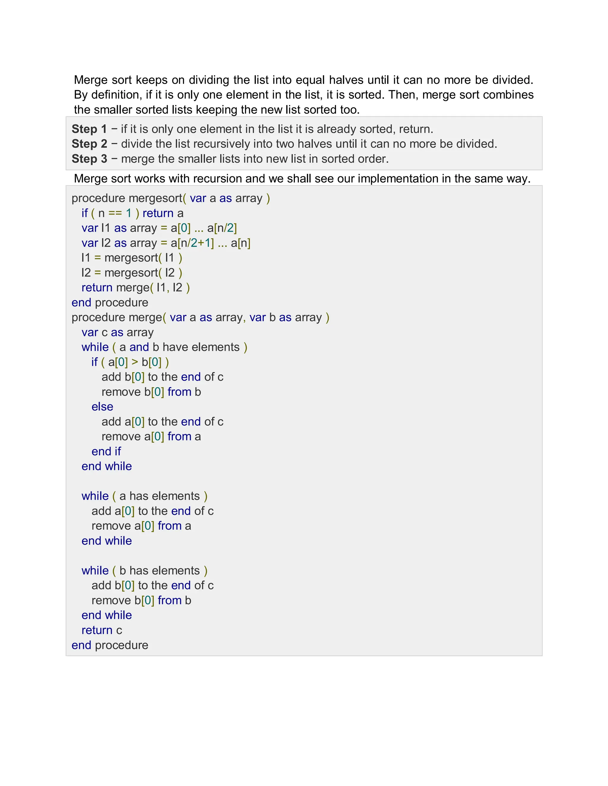 Merge sort keeps on dividing the list into equal halves until it can no more be divided.
By definition, if it is only one element in the list, it is sorted. Then, merge sort combines
the smaller sorted lists keeping the new list sorted too.
Step 1 − if it is only one element in the list it is already sorted, return.
Step 2 − divide the list recursively into two halves until it can no more be divided.
Step 3 − merge the smaller lists into new list in sorted order.
Merge sort works with recursion and we shall see our implementation in the same way.
procedure mergesort( var a as array )
if ( n == 1 ) return a
var l1 as array = a[0] ... a[n/2]
var l2 as array = a[n/2+1] ... a[n]
l1 = mergesort( l1 )
l2 = mergesort( l2 )
return merge( l1, l2 )
end procedure
procedure merge( var a as array, var b as array )
var c as array
while ( a and b have elements )
if ( a[0] > b[0] )
add b[0] to the end of c
remove b[0] from b
else
add a[0] to the end of c
remove a[0] from a
end if
end while
while ( a has elements )
add a[0] to the end of c
remove a[0] from a
end while
while ( b has elements )
add b[0] to the end of c
remove b[0] from b
end while
return c
end procedure
 