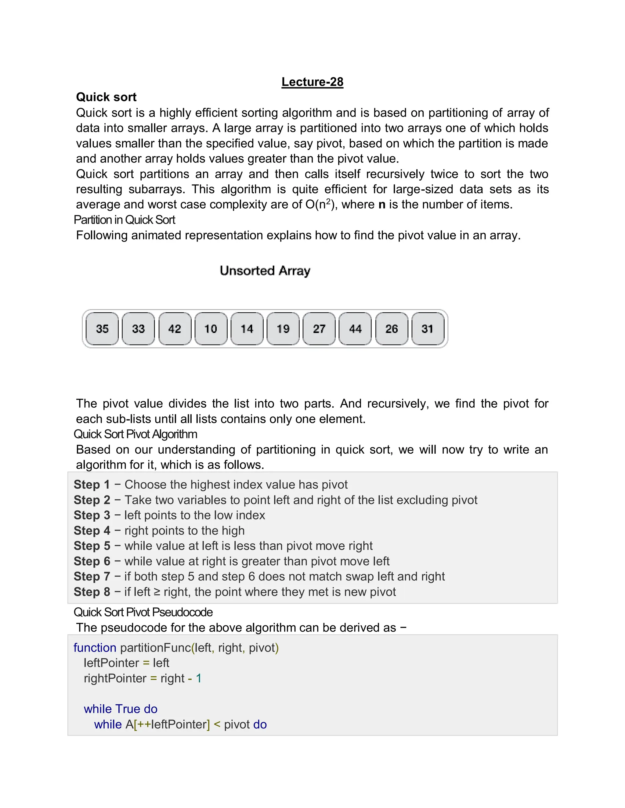 Lecture-28
Quick sort
Quick sort is a highly efficient sorting algorithm and is based on partitioning of array of
data into smaller arrays. A large array is partitioned into two arrays one of which holds
values smaller than the specified value, say pivot, based on which the partition is made
and another array holds values greater than the pivot value.
Quick sort partitions an array and then calls itself recursively twice to sort the two
resulting subarrays. This algorithm is quite efficient for large-sized data sets as its
average and worst case complexity are of Ο(n2
), where n is the number of items.
PartitioninQuickSort
Following animated representation explains how to find the pivot value in an array.
The pivot value divides the list into two parts. And recursively, we find the pivot for
each sub-lists until all lists contains only one element.
Quick Sort Pivot Algorithm
Based on our understanding of partitioning in quick sort, we will now try to write an
algorithm for it, which is as follows.
Step 1 − Choose the highest index value has pivot
Step 2 − Take two variables to point left and right of the list excluding pivot
Step 3 − left points to the low index
Step 4 − right points to the high
Step 5 − while value at left is less than pivot move right
Step 6 − while value at right is greater than pivot move left
Step 7 − if both step 5 and step 6 does not match swap left and right
Step 8 − if left ≥ right, the point where they met is new pivot
Quick Sort Pivot Pseudocode
The pseudocode for the above algorithm can be derived as −
function partitionFunc(left, right, pivot)
leftPointer = left
rightPointer = right - 1
while True do
while A[++leftPointer] < pivot do
 