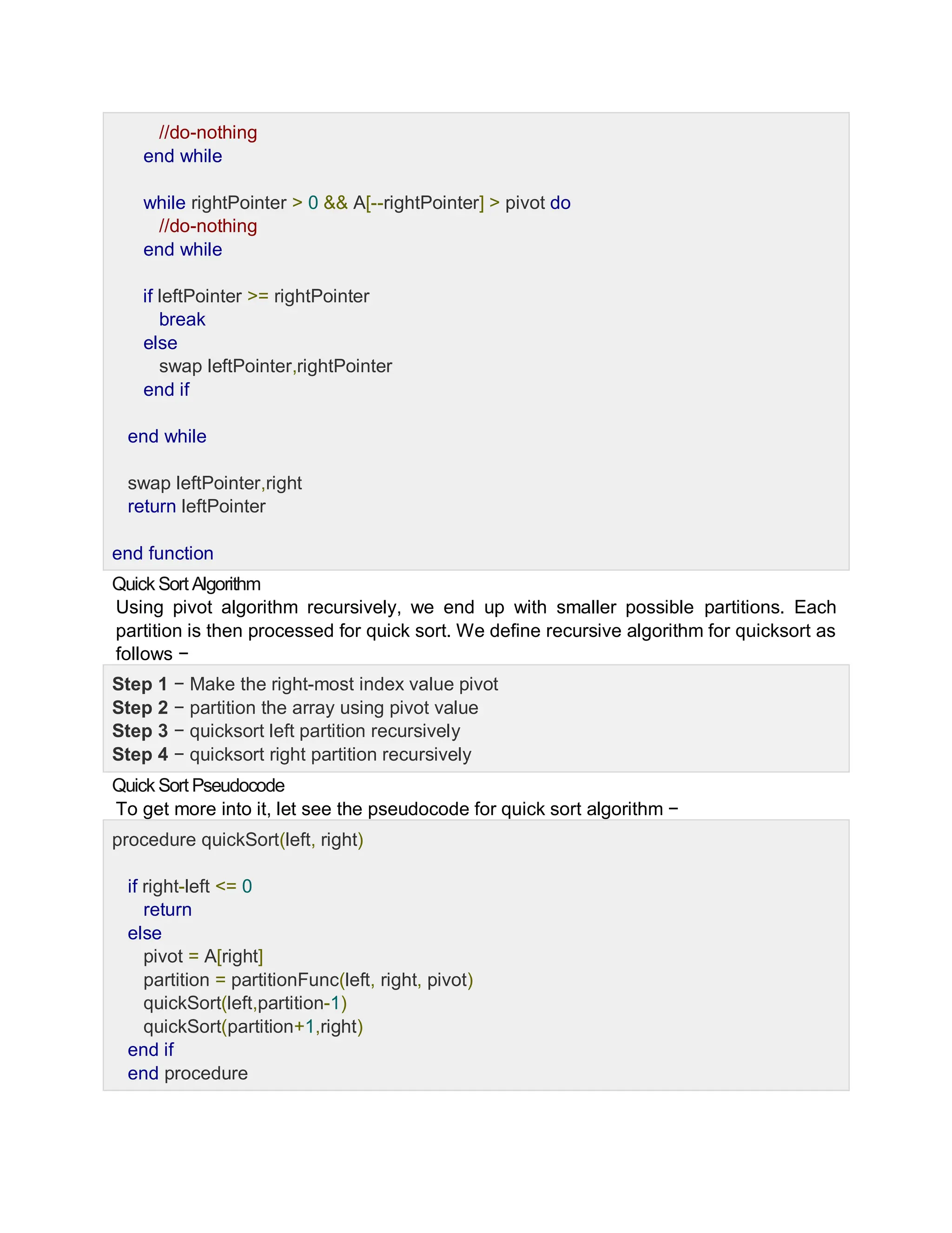//do-nothing
end while
while rightPointer > 0 && A[--rightPointer] > pivot do
//do-nothing
end while
if leftPointer >= rightPointer
break
else
swap leftPointer,rightPointer
end if
end while
swap leftPointer,right
return leftPointer
end function
Quick Sort Algorithm
Using pivot algorithm recursively, we end up with smaller possible partitions. Each
partition is then processed for quick sort. We define recursive algorithm for quicksort as
follows −
Step 1 − Make the right-most index value pivot
Step 2 − partition the array using pivot value
Step 3 − quicksort left partition recursively
Step 4 − quicksort right partition recursively
Quick Sort Pseudocode
To get more into it, let see the pseudocode for quick sort algorithm −
procedure quickSort(left, right)
if right-left <= 0
return
else
pivot = A[right]
partition = partitionFunc(left, right, pivot)
quickSort(left,partition-1)
quickSort(partition+1,right)
end if
end procedure
 