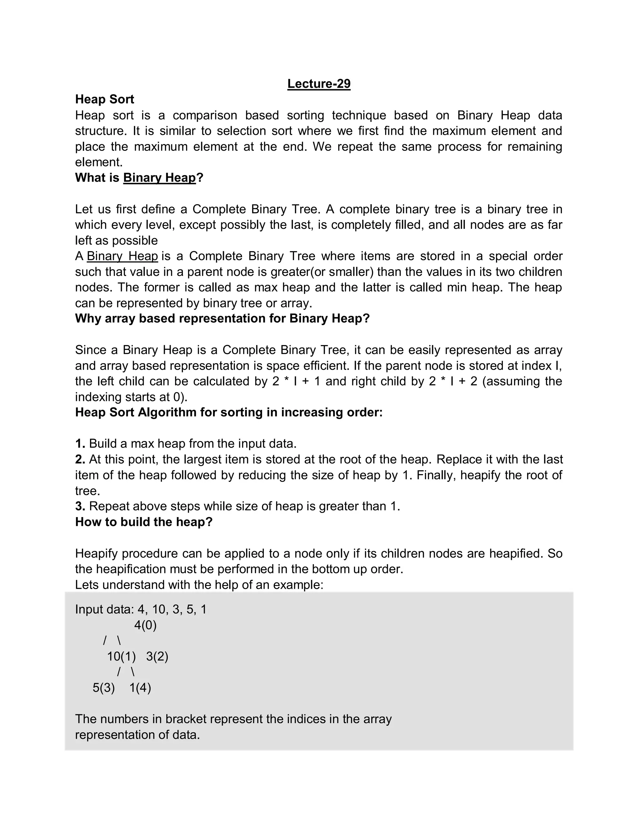 Lecture-29
Heap Sort
Heap sort is a comparison based sorting technique based on Binary Heap data
structure. It is similar to selection sort where we first find the maximum element and
place the maximum element at the end. We repeat the same process for remaining
element.
What is Binary Heap?
Let us first define a Complete Binary Tree. A complete binary tree is a binary tree in
which every level, except possibly the last, is completely filled, and all nodes are as far
left as possible
A Binary Heap is a Complete Binary Tree where items are stored in a special order
such that value in a parent node is greater(or smaller) than the values in its two children
nodes. The former is called as max heap and the latter is called min heap. The heap
can be represented by binary tree or array.
Why array based representation for Binary Heap?
Since a Binary Heap is a Complete Binary Tree, it can be easily represented as array
and array based representation is space efficient. If the parent node is stored at index I,
the left child can be calculated by 2 * I + 1 and right child by 2 * I + 2 (assuming the
indexing starts at 0).
Heap Sort Algorithm for sorting in increasing order:
1. Build a max heap from the input data.
2. At this point, the largest item is stored at the root of the heap. Replace it with the last
item of the heap followed by reducing the size of heap by 1. Finally, heapify the root of
tree.
3. Repeat above steps while size of heap is greater than 1.
How to build the heap?
Heapify procedure can be applied to a node only if its children nodes are heapified. So
the heapification must be performed in the bottom up order.
Lets understand with the help of an example:
Input data: 4, 10, 3, 5, 1
4(0)
/ 
10(1) 3(2)
/ 
5(3) 1(4)
The numbers in bracket represent the indices in the array
representation of data.
 