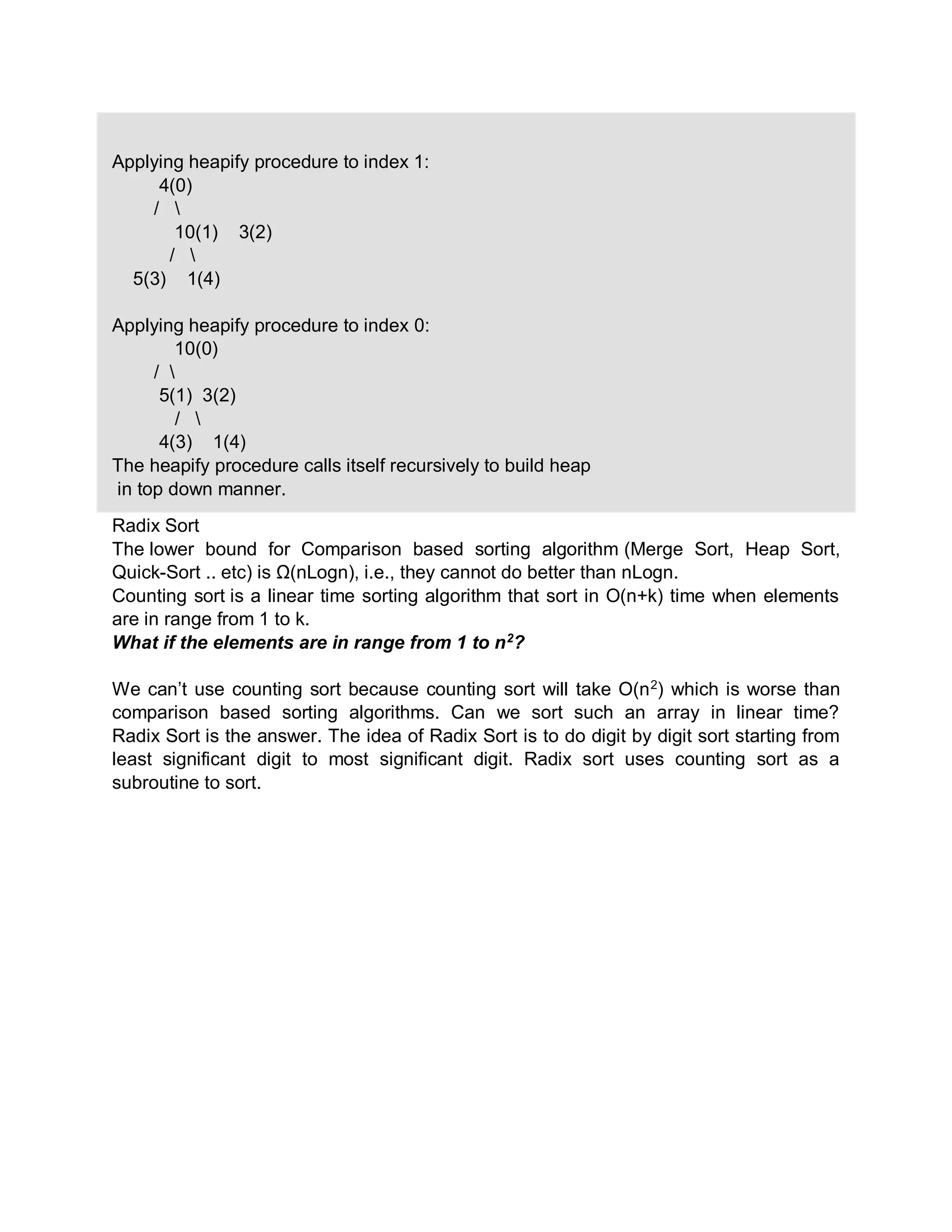 Applying heapify procedure to index 1:
4(0)
/ 
10(1) 3(2)
/ 
5(3) 1(4)
Applying heapify procedure to index 0:
10(0)
/ 
5(1) 3(2)
/ 
4(3) 1(4)
The heapify procedure calls itself recursively to build heap
in top down manner.
Radix Sort
The lower bound for Comparison based sorting algorithm (Merge Sort, Heap Sort,
Quick-Sort .. etc) is Ω(nLogn), i.e., they cannot do better than nLogn.
Counting sort is a linear time sorting algorithm that sort in O(n+k) time when elements
are in range from 1 to k.
What if the elements are in range from 1 to n2
?
We can’t use counting sort because counting sort will take O(n2
) which is worse than
comparison based sorting algorithms. Can we sort such an array in linear time?
Radix Sort is the answer. The idea of Radix Sort is to do digit by digit sort starting from
least significant digit to most significant digit. Radix sort uses counting sort as a
subroutine to sort.
 