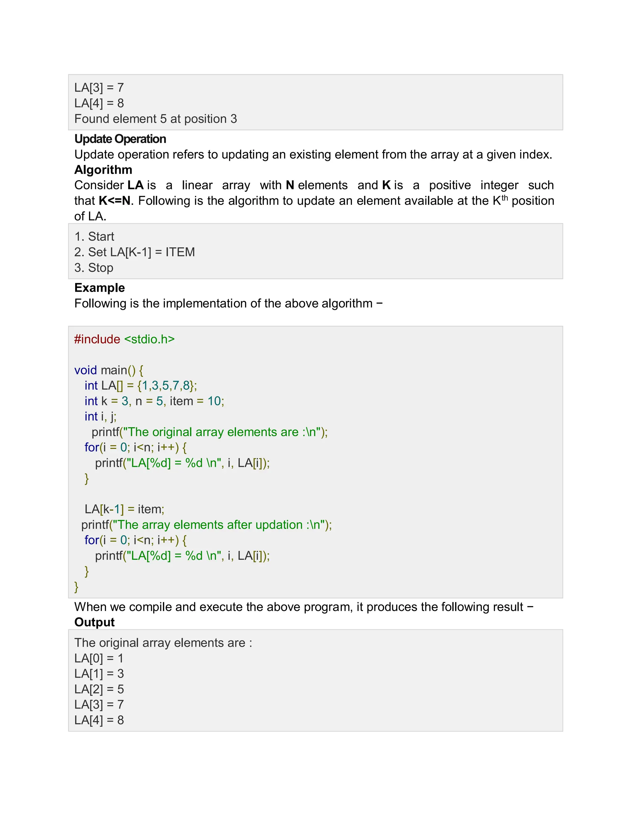 LA[3] = 7
LA[4] = 8
Found element 5 at position 3
UpdateOperation
Update operation refers to updating an existing element from the array at a given index.
Algorithm
Consider LA is a linear array with N elements and K is a positive integer such
that K<=N. Following is the algorithm to update an element available at the Kth
position
of LA.
1. Start
2. Set LA[K-1] = ITEM
3. Stop
Example
Following is the implementation of the above algorithm −
Live Demo
#include <stdio.h>
void main() {
int LA[] = {1,3,5,7,8};
int k = 3, n = 5, item = 10;
int i, j;
printf("The original array elements are :n");
for(i = 0; i<n; i++) {
printf("LA[%d] = %d n", i, LA[i]);
}
LA[k-1] = item;
printf("The array elements after updation :n");
for(i = 0; i<n; i++) {
printf("LA[%d] = %d n", i, LA[i]);
}
}
When we compile and execute the above program, it produces the following result −
Output
The original array elements are :
LA[0] = 1
LA[1] = 3
LA[2] = 5
LA[3] = 7
LA[4] = 8
 