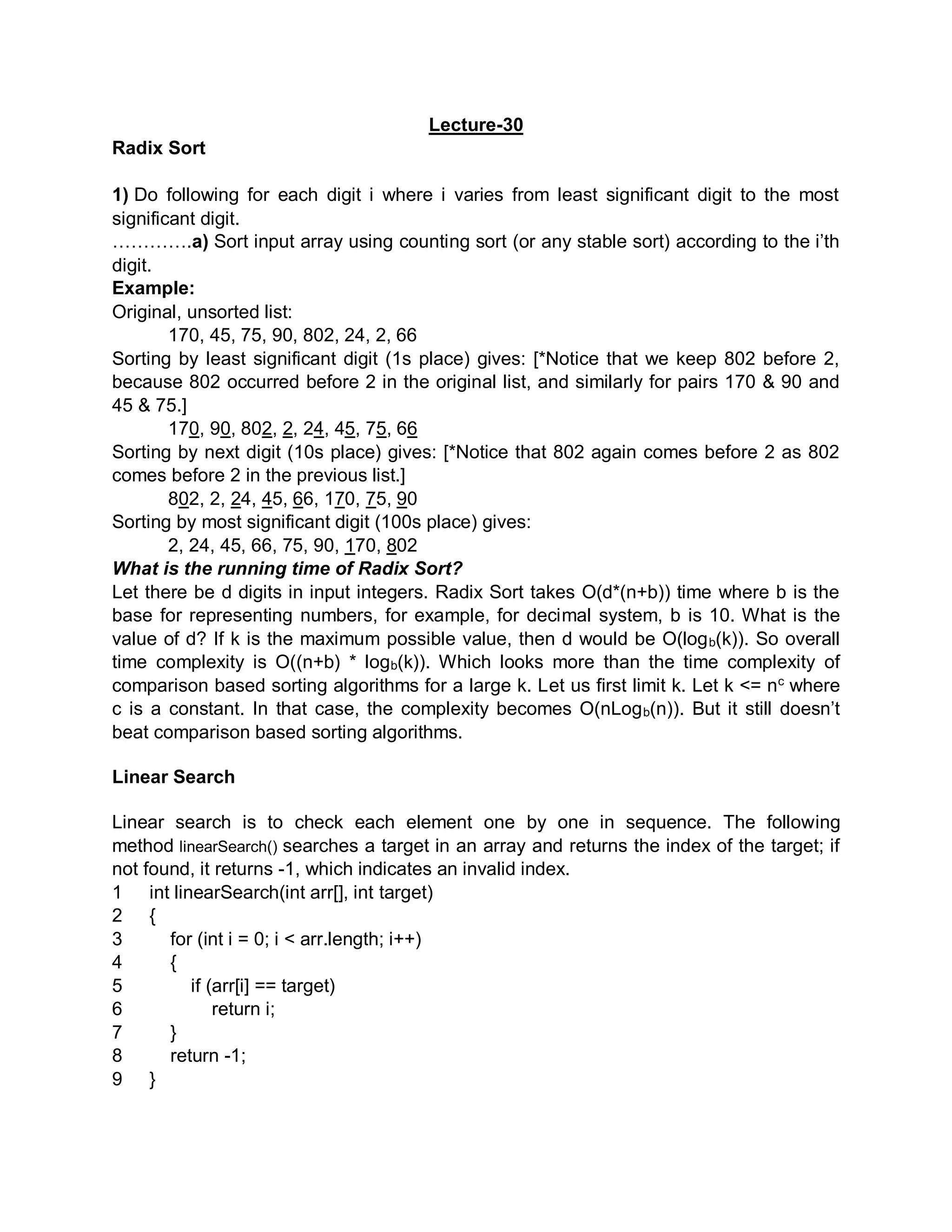 Lecture-30
Radix Sort
1) Do following for each digit i where i varies from least significant digit to the most
significant digit.
………….a) Sort input array using counting sort (or any stable sort) according to the i’th
digit.
Example:
Original, unsorted list:
170, 45, 75, 90, 802, 24, 2, 66
Sorting by least significant digit (1s place) gives: [*Notice that we keep 802 before 2,
because 802 occurred before 2 in the original list, and similarly for pairs 170 & 90 and
45 & 75.]
170, 90, 802, 2, 24, 45, 75, 66
Sorting by next digit (10s place) gives: [*Notice that 802 again comes before 2 as 802
comes before 2 in the previous list.]
802, 2, 24, 45, 66, 170, 75, 90
Sorting by most significant digit (100s place) gives:
2, 24, 45, 66, 75, 90, 170, 802
What is the running time of Radix Sort?
Let there be d digits in input integers. Radix Sort takes O(d*(n+b)) time where b is the
base for representing numbers, for example, for decimal system, b is 10. What is the
value of d? If k is the maximum possible value, then d would be O(logb(k)). So overall
time complexity is O((n+b) * logb(k)). Which looks more than the time complexity of
comparison based sorting algorithms for a large k. Let us first limit k. Let k <= nc
where
c is a constant. In that case, the complexity becomes O(nLogb(n)). But it still doesn’t
beat comparison based sorting algorithms.
Linear Search
Linear search is to check each element one by one in sequence. The following
method linearSearch() searches a target in an array and returns the index of the target; if
not found, it returns -1, which indicates an invalid index.
1
2
3
4
5
6
7
8
9
int linearSearch(int arr[], int target)
{
for (int i = 0; i < arr.length; i++)
{
if (arr[i] == target)
return i;
}
return -1;
}
 