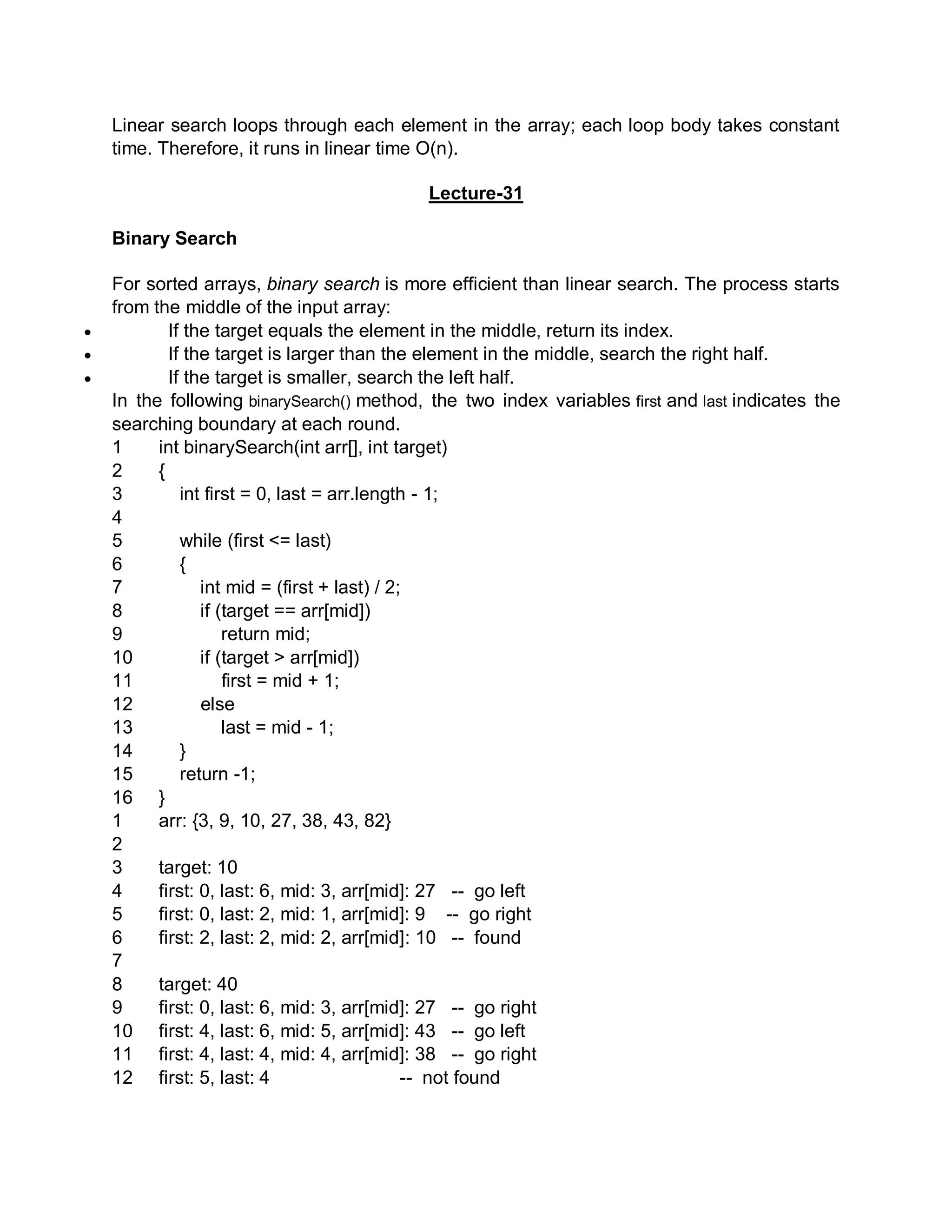 Linear search loops through each element in the array; each loop body takes constant
time. Therefore, it runs in linear time O(n).
Lecture-31
Binary Search
For sorted arrays, binary search is more efficient than linear search. The process starts
from the middle of the input array:
 If the target equals the element in the middle, return its index.
 If the target is larger than the element in the middle, search the right half.
 If the target is smaller, search the left half.
In the following binarySearch() method, the two index variables first and last indicates the
searching boundary at each round.
1
2
3
4
5
6
7
8
9
10
11
12
13
14
15
16
int binarySearch(int arr[], int target)
{
int first = 0, last = arr.length - 1;
while (first <= last)
{
int mid = (first + last) / 2;
if (target == arr[mid])
return mid;
if (target > arr[mid])
first = mid + 1;
else
last = mid - 1;
}
return -1;
}
1
2
3
4
5
6
7
8
9
10
11
12
arr: {3, 9, 10, 27, 38, 43, 82}
target: 10
first: 0, last: 6, mid: 3, arr[mid]: 27 -- go left
first: 0, last: 2, mid: 1, arr[mid]: 9 -- go right
first: 2, last: 2, mid: 2, arr[mid]: 10 -- found
target: 40
first: 0, last: 6, mid: 3, arr[mid]: 27 -- go right
first: 4, last: 6, mid: 5, arr[mid]: 43 -- go left
first: 4, last: 4, mid: 4, arr[mid]: 38 -- go right
first: 5, last: 4 -- not found
 