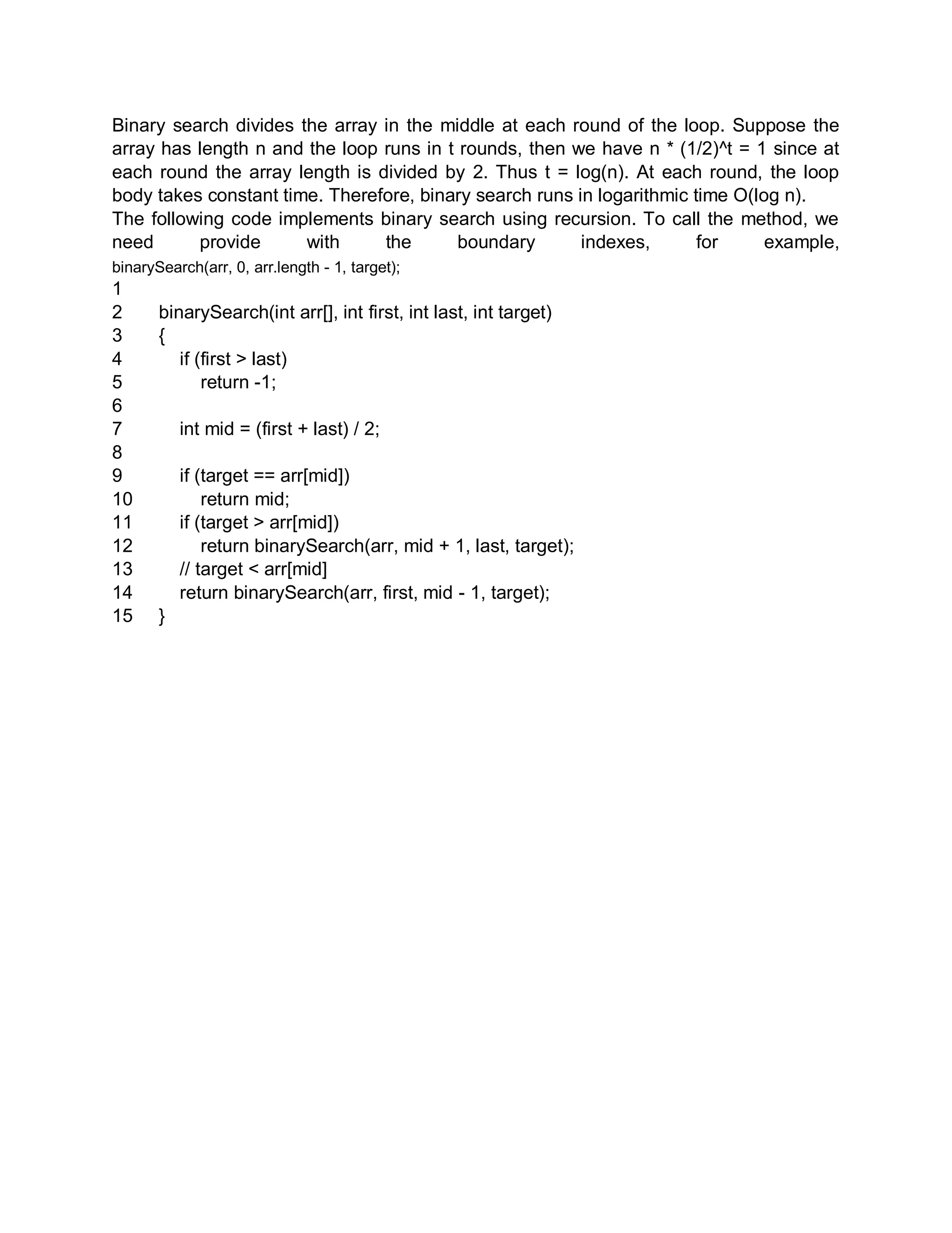 Binary search divides the array in the middle at each round of the loop. Suppose the
array has length n and the loop runs in t rounds, then we have n * (1/2)^t = 1 since at
each round the array length is divided by 2. Thus t = log(n). At each round, the loop
body takes constant time. Therefore, binary search runs in logarithmic time O(log n).
The following code implements binary search using recursion. To call the method, we
need provide with the boundary indexes, for example,
binarySearch(arr, 0, arr.length - 1, target);
1
2
3
4
5
6
7
8
9
10
11
12
13
14
15
binarySearch(int arr[], int first, int last, int target)
{
if (first > last)
return -1;
int mid = (first + last) / 2;
if (target == arr[mid])
return mid;
if (target > arr[mid])
return binarySearch(arr, mid + 1, last, target);
// target < arr[mid]
return binarySearch(arr, first, mid - 1, target);
}
 