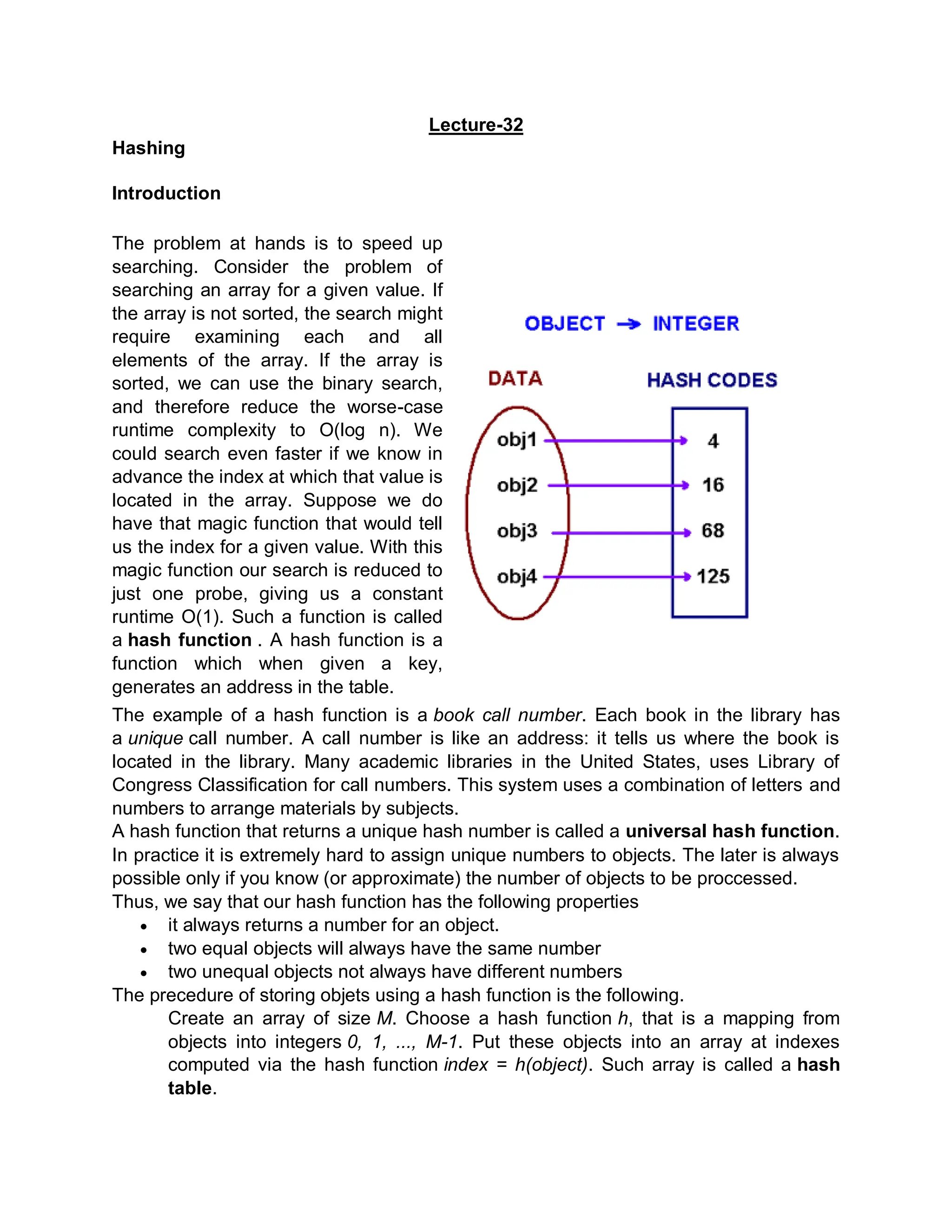 Lecture-32
Hashing
Introduction
The problem at hands is to speed up
searching. Consider the problem of
searching an array for a given value. If
the array is not sorted, the search might
require examining each and all
elements of the array. If the array is
sorted, we can use the binary search,
and therefore reduce the worse-case
runtime complexity to O(log n). We
could search even faster if we know in
advance the index at which that value is
located in the array. Suppose we do
have that magic function that would tell
us the index for a given value. With this
magic function our search is reduced to
just one probe, giving us a constant
runtime O(1). Such a function is called
a hash function . A hash function is a
function which when given a key,
generates an address in the table.
The example of a hash function is a book call number. Each book in the library has
a unique call number. A call number is like an address: it tells us where the book is
located in the library. Many academic libraries in the United States, uses Library of
Congress Classification for call numbers. This system uses a combination of letters and
numbers to arrange materials by subjects.
A hash function that returns a unique hash number is called a universal hash function.
In practice it is extremely hard to assign unique numbers to objects. The later is always
possible only if you know (or approximate) the number of objects to be proccessed.
Thus, we say that our hash function has the following properties
 it always returns a number for an object.
 two equal objects will always have the same number
 two unequal objects not always have different numbers
The precedure of storing objets using a hash function is the following.
Create an array of size M. Choose a hash function h, that is a mapping from
objects into integers 0, 1, ..., M-1. Put these objects into an array at indexes
computed via the hash function index = h(object). Such array is called a hash
table.
 