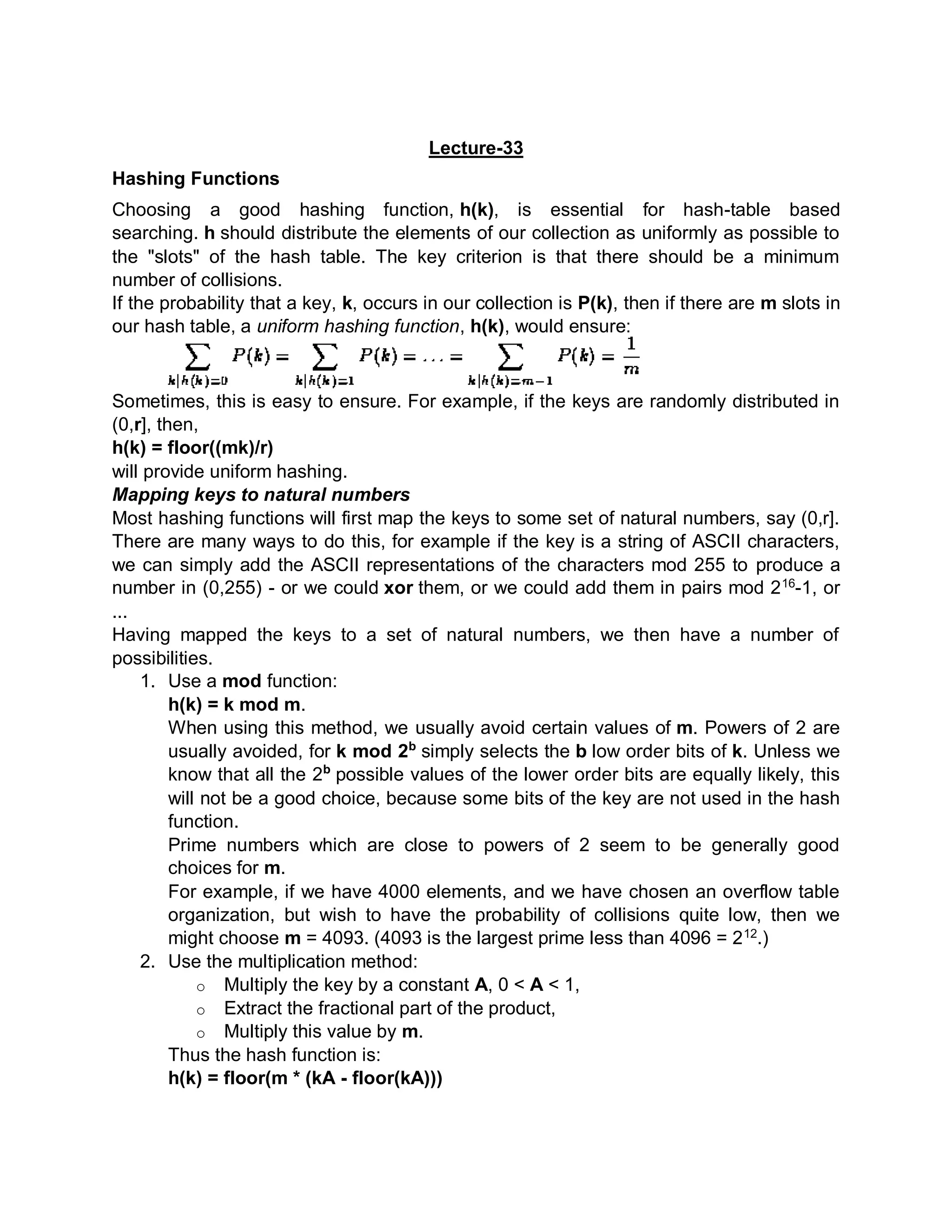 Lecture-33
Hashing Functions
Choosing a good hashing function, h(k), is essential for hash-table based
searching. h should distribute the elements of our collection as uniformly as possible to
the "slots" of the hash table. The key criterion is that there should be a minimum
number of collisions.
If the probability that a key, k, occurs in our collection is P(k), then if there are m slots in
our hash table, a uniform hashing function, h(k), would ensure:
Sometimes, this is easy to ensure. For example, if the keys are randomly distributed in
(0,r], then,
h(k) = floor((mk)/r)
will provide uniform hashing.
Mapping keys to natural numbers
Most hashing functions will first map the keys to some set of natural numbers, say (0,r].
There are many ways to do this, for example if the key is a string of ASCII characters,
we can simply add the ASCII representations of the characters mod 255 to produce a
number in (0,255) - or we could xor them, or we could add them in pairs mod 216
-1, or
...
Having mapped the keys to a set of natural numbers, we then have a number of
possibilities.
1. Use a mod function:
h(k) = k mod m.
When using this method, we usually avoid certain values of m. Powers of 2 are
usually avoided, for k mod 2b
simply selects the b low order bits of k. Unless we
know that all the 2b
possible values of the lower order bits are equally likely, this
will not be a good choice, because some bits of the key are not used in the hash
function.
Prime numbers which are close to powers of 2 seem to be generally good
choices for m.
For example, if we have 4000 elements, and we have chosen an overflow table
organization, but wish to have the probability of collisions quite low, then we
might choose m = 4093. (4093 is the largest prime less than 4096 = 212
.)
2. Use the multiplication method:
o Multiply the key by a constant A, 0 < A < 1,
o Extract the fractional part of the product,
o Multiply this value by m.
Thus the hash function is:
h(k) = floor(m * (kA - floor(kA)))
 
