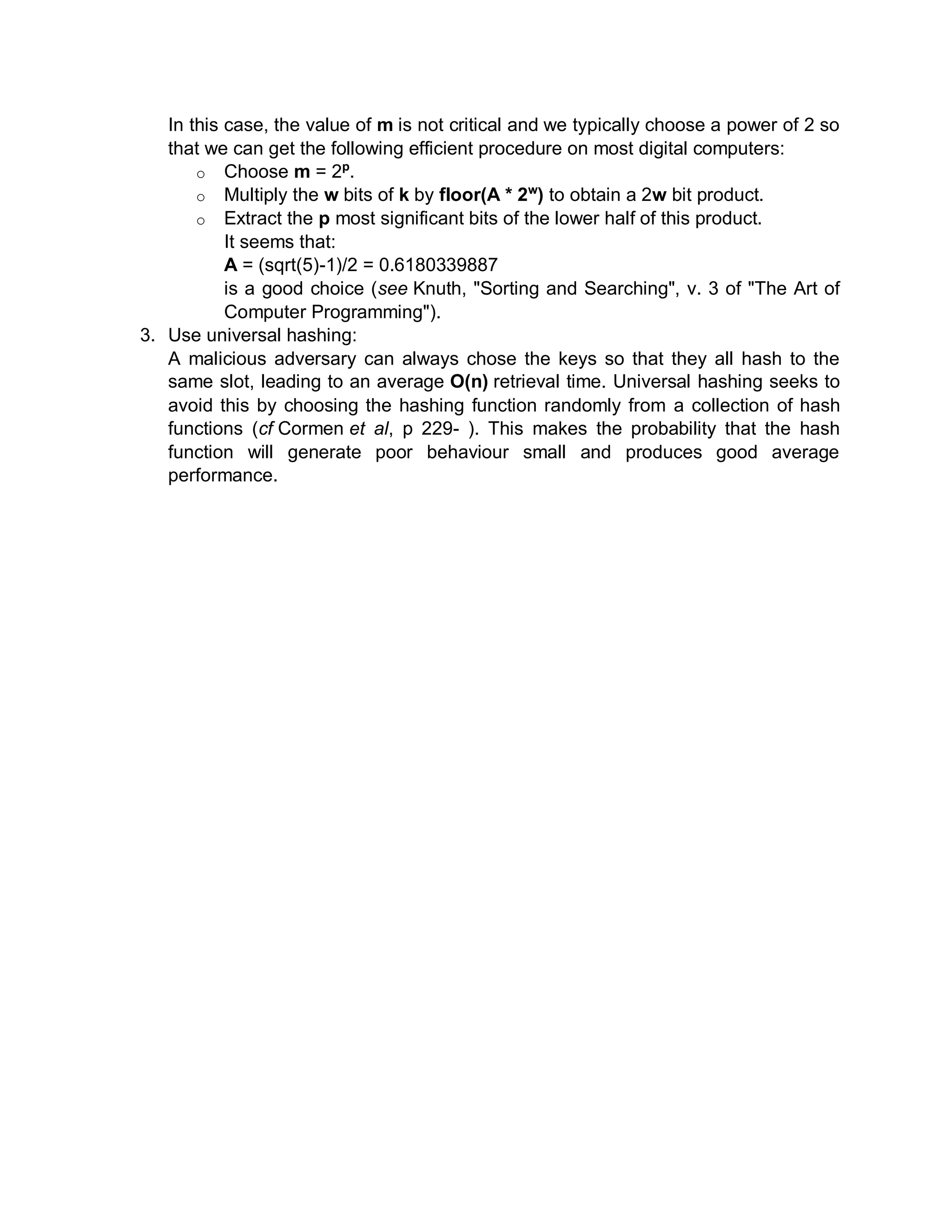 In this case, the value of m is not critical and we typically choose a power of 2 so
that we can get the following efficient procedure on most digital computers:
o Choose m = 2p
.
o Multiply the w bits of k by floor(A * 2w
) to obtain a 2w bit product.
o Extract the p most significant bits of the lower half of this product.
It seems that:
A = (sqrt(5)-1)/2 = 0.6180339887
is a good choice (see Knuth, "Sorting and Searching", v. 3 of "The Art of
Computer Programming").
3. Use universal hashing:
A malicious adversary can always chose the keys so that they all hash to the
same slot, leading to an average O(n) retrieval time. Universal hashing seeks to
avoid this by choosing the hashing function randomly from a collection of hash
functions (cf Cormen et al, p 229- ). This makes the probability that the hash
function will generate poor behaviour small and produces good average
performance.
 
