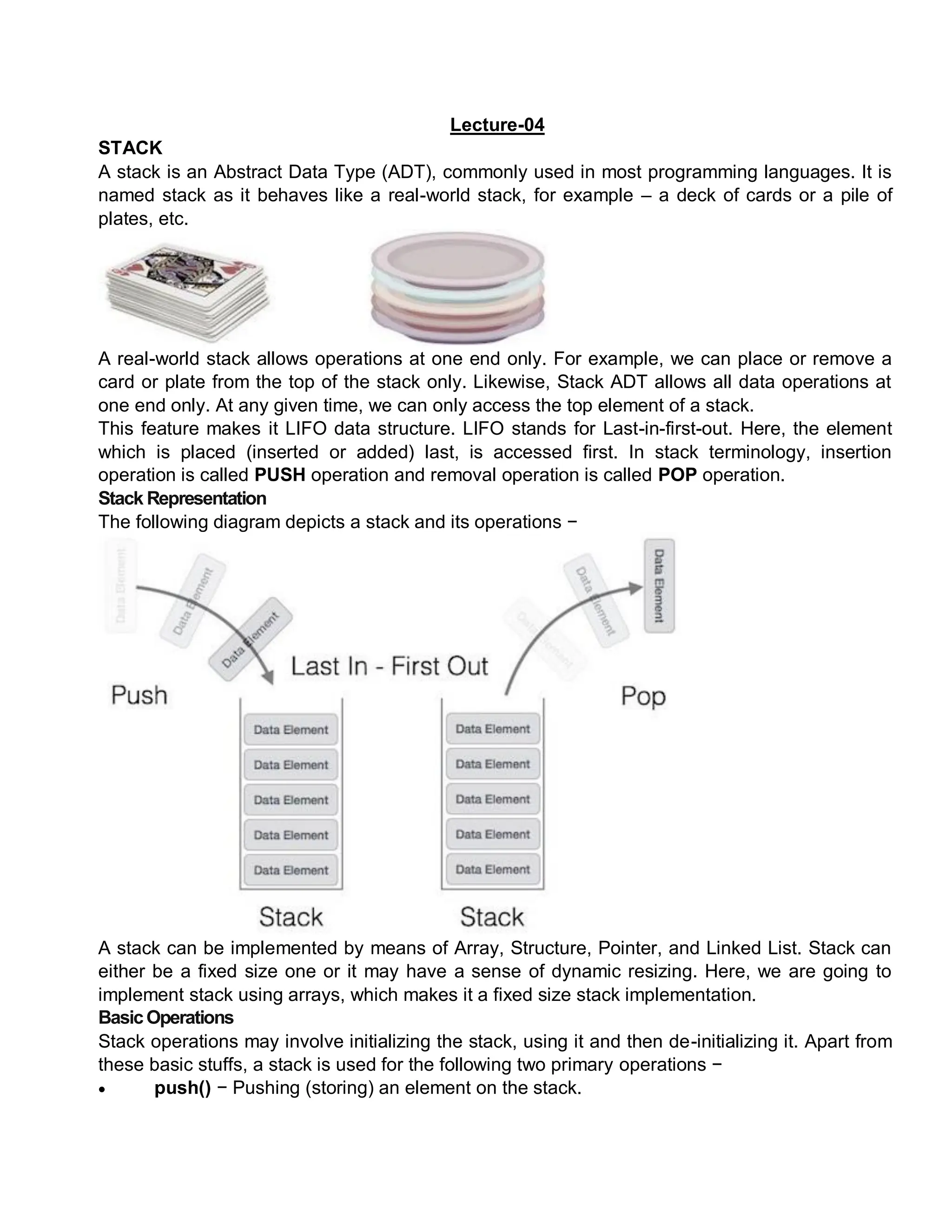 Lecture-04
STACK
A stack is an Abstract Data Type (ADT), commonly used in most programming languages. It is
named stack as it behaves like a real-world stack, for example – a deck of cards or a pile of
plates, etc.
A real-world stack allows operations at one end only. For example, we can place or remove a
card or plate from the top of the stack only. Likewise, Stack ADT allows all data operations at
one end only. At any given time, we can only access the top element of a stack.
This feature makes it LIFO data structure. LIFO stands for Last-in-first-out. Here, the element
which is placed (inserted or added) last, is accessed first. In stack terminology, insertion
operation is called PUSH operation and removal operation is called POP operation.
Stack Representation
The following diagram depicts a stack and its operations −
A stack can be implemented by means of Array, Structure, Pointer, and Linked List. Stack can
either be a fixed size one or it may have a sense of dynamic resizing. Here, we are going to
implement stack using arrays, which makes it a fixed size stack implementation.
BasicOperations
Stack operations may involve initializing the stack, using it and then de-initializing it. Apart from
these basic stuffs, a stack is used for the following two primary operations −
 push() − Pushing (storing) an element on the stack.
 