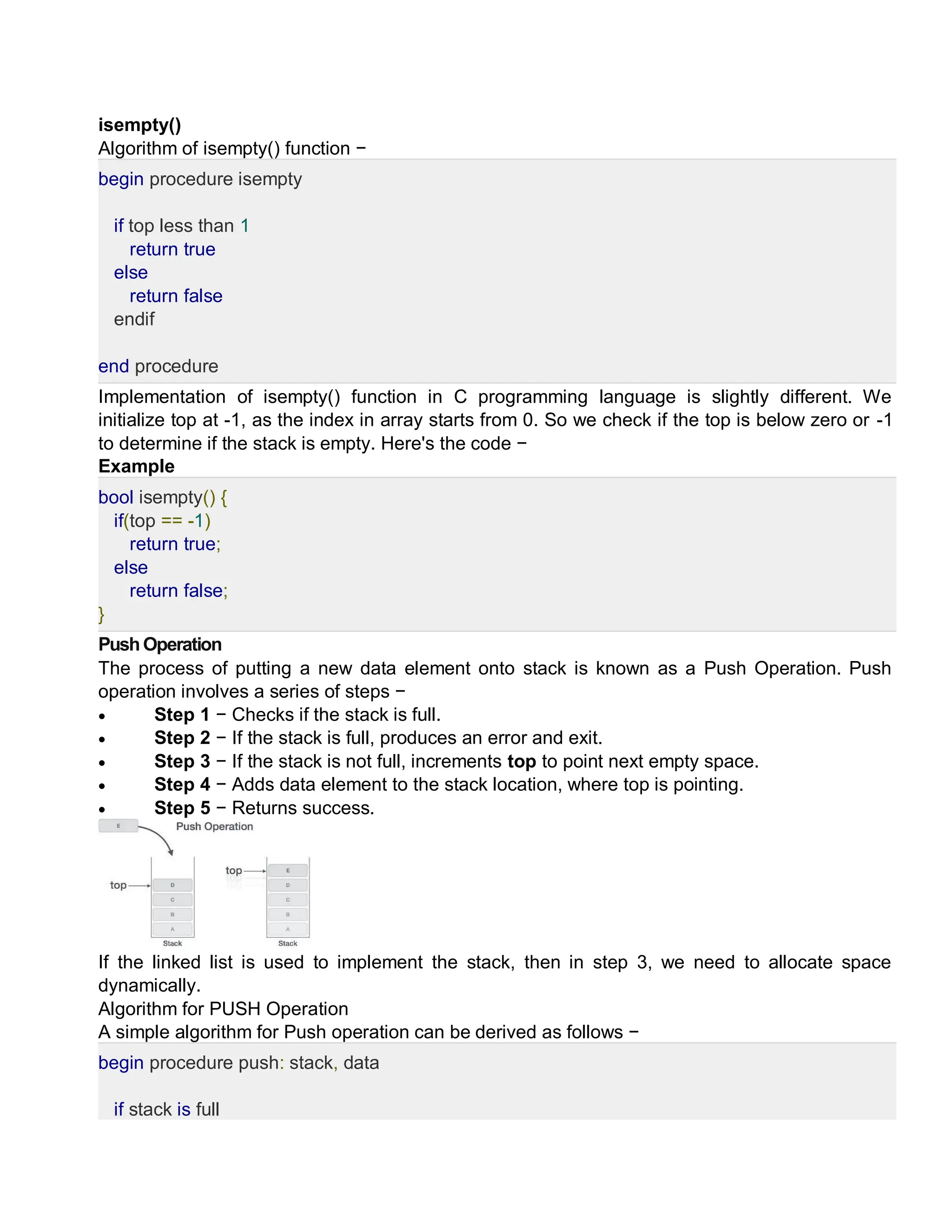 isempty()
Algorithm of isempty() function −
begin procedure isempty
if top less than 1
return true
else
return false
endif
end procedure
Implementation of isempty() function in C programming language is slightly different. We
initialize top at -1, as the index in array starts from 0. So we check if the top is below zero or -1
to determine if the stack is empty. Here's the code −
Example
bool isempty() {
if(top == -1)
return true;
else
return false;
}
PushOperation
The process of putting a new data element onto stack is known as a Push Operation. Push
operation involves a series of steps −
 Step 1 − Checks if the stack is full.
 Step 2 − If the stack is full, produces an error and exit.
 Step 3 − If the stack is not full, increments top to point next empty space.
 Step 4 − Adds data element to the stack location, where top is pointing.
 Step 5 − Returns success.
If the linked list is used to implement the stack, then in step 3, we need to allocate space
dynamically.
Algorithm for PUSH Operation
A simple algorithm for Push operation can be derived as follows −
begin procedure push: stack, data
if stack is full
 