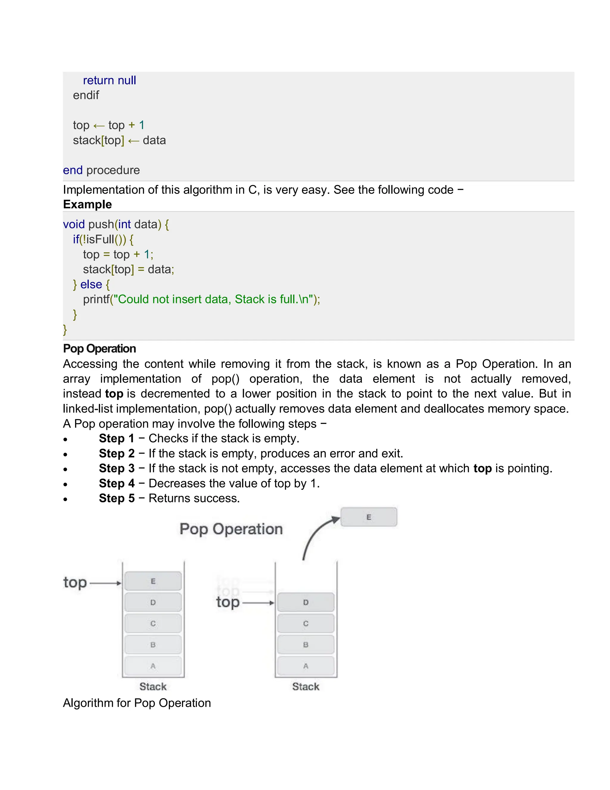 return null
endif
top ← top + 1
stack[top] ← data
end procedure
Implementation of this algorithm in C, is very easy. See the following code −
Example
void push(int data) {
if(!isFull()) {
top = top + 1;
stack[top] = data;
} else {
printf("Could not insert data, Stack is full.n");
}
}
Pop Operation
Accessing the content while removing it from the stack, is known as a Pop Operation. In an
array implementation of pop() operation, the data element is not actually removed,
instead top is decremented to a lower position in the stack to point to the next value. But in
linked-list implementation, pop() actually removes data element and deallocates memory space.
A Pop operation may involve the following steps −
 Step 1 − Checks if the stack is empty.
 Step 2 − If the stack is empty, produces an error and exit.
 Step 3 − If the stack is not empty, accesses the data element at which top is pointing.
 Step 4 − Decreases the value of top by 1.
 Step 5 − Returns success.
Algorithm for Pop Operation
 