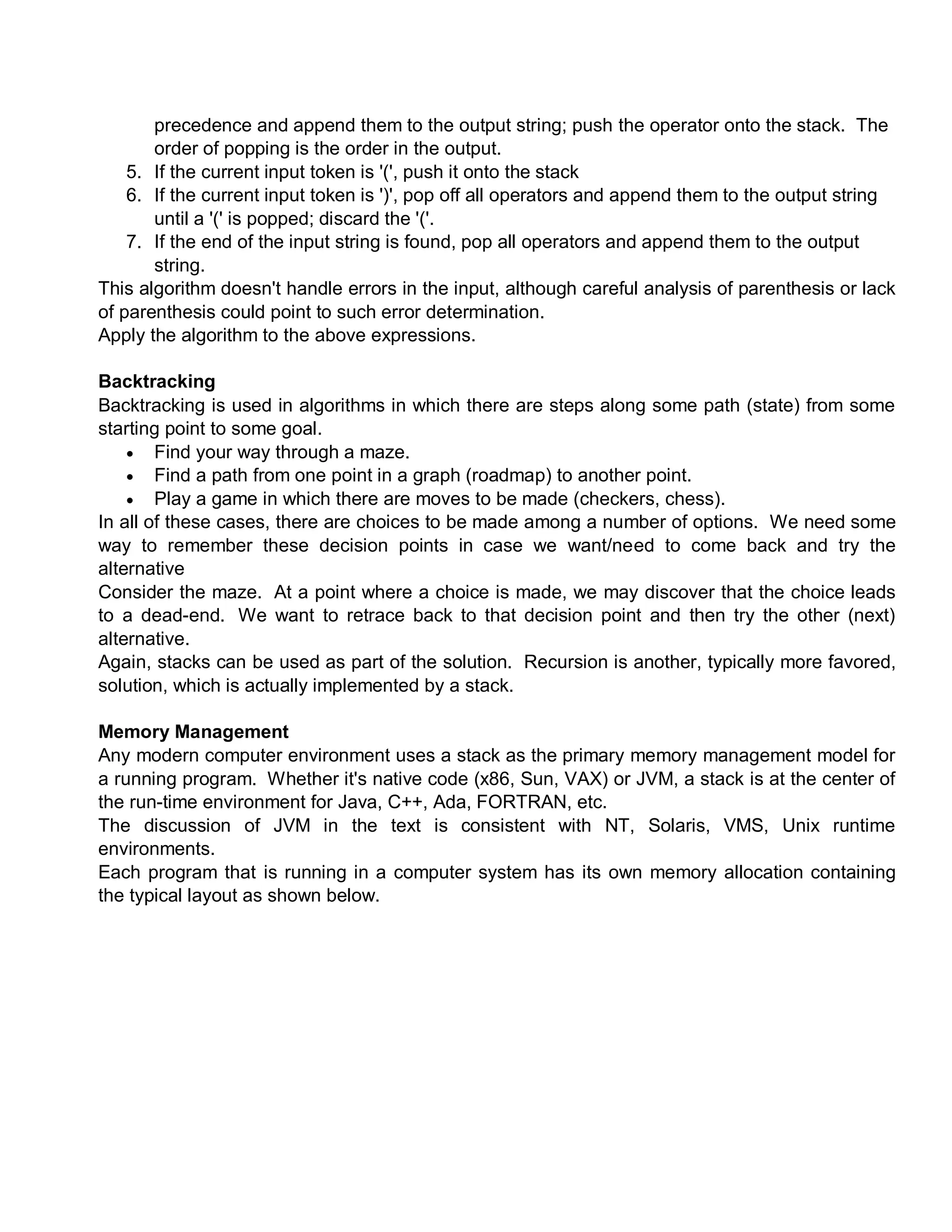 precedence and append them to the output string; push the operator onto the stack. The
order of popping is the order in the output.
5. If the current input token is '(', push it onto the stack
6. If the current input token is ')', pop off all operators and append them to the output string
until a '(' is popped; discard the '('.
7. If the end of the input string is found, pop all operators and append them to the output
string.
This algorithm doesn't handle errors in the input, although careful analysis of parenthesis or lack
of parenthesis could point to such error determination.
Apply the algorithm to the above expressions.
Backtracking
Backtracking is used in algorithms in which there are steps along some path (state) from some
starting point to some goal.
 Find your way through a maze.
 Find a path from one point in a graph (roadmap) to another point.
 Play a game in which there are moves to be made (checkers, chess).
In all of these cases, there are choices to be made among a number of options. We need some
way to remember these decision points in case we want/need to come back and try the
alternative
Consider the maze. At a point where a choice is made, we may discover that the choice leads
to a dead-end. We want to retrace back to that decision point and then try the other (next)
alternative.
Again, stacks can be used as part of the solution. Recursion is another, typically more favored,
solution, which is actually implemented by a stack.
Memory Management
Any modern computer environment uses a stack as the primary memory management model for
a running program. Whether it's native code (x86, Sun, VAX) or JVM, a stack is at the center of
the run-time environment for Java, C++, Ada, FORTRAN, etc.
The discussion of JVM in the text is consistent with NT, Solaris, VMS, Unix runtime
environments.
Each program that is running in a computer system has its own memory allocation containing
the typical layout as shown below.
 