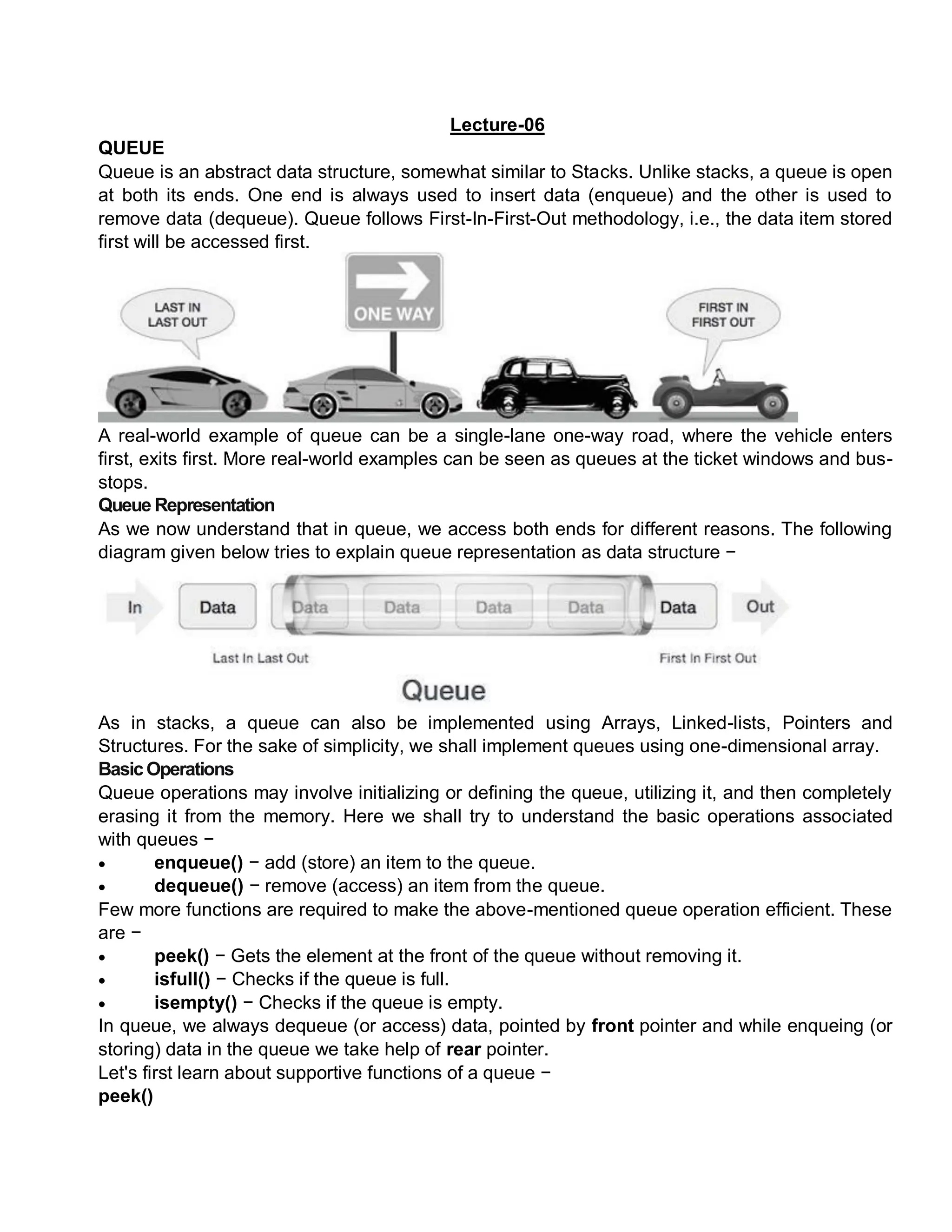 Lecture-06
QUEUE
Queue is an abstract data structure, somewhat similar to Stacks. Unlike stacks, a queue is open
at both its ends. One end is always used to insert data (enqueue) and the other is used to
remove data (dequeue). Queue follows First-In-First-Out methodology, i.e., the data item stored
first will be accessed first.
A real-world example of queue can be a single-lane one-way road, where the vehicle enters
first, exits first. More real-world examples can be seen as queues at the ticket windows and bus-
stops.
Queue Representation
As we now understand that in queue, we access both ends for different reasons. The following
diagram given below tries to explain queue representation as data structure −
As in stacks, a queue can also be implemented using Arrays, Linked-lists, Pointers and
Structures. For the sake of simplicity, we shall implement queues using one-dimensional array.
BasicOperations
Queue operations may involve initializing or defining the queue, utilizing it, and then completely
erasing it from the memory. Here we shall try to understand the basic operations associated
with queues −
 enqueue() − add (store) an item to the queue.
 dequeue() − remove (access) an item from the queue.
Few more functions are required to make the above-mentioned queue operation efficient. These
are −
 peek() − Gets the element at the front of the queue without removing it.
 isfull() − Checks if the queue is full.
 isempty() − Checks if the queue is empty.
In queue, we always dequeue (or access) data, pointed by front pointer and while enqueing (or
storing) data in the queue we take help of rear pointer.
Let's first learn about supportive functions of a queue −
peek()
 