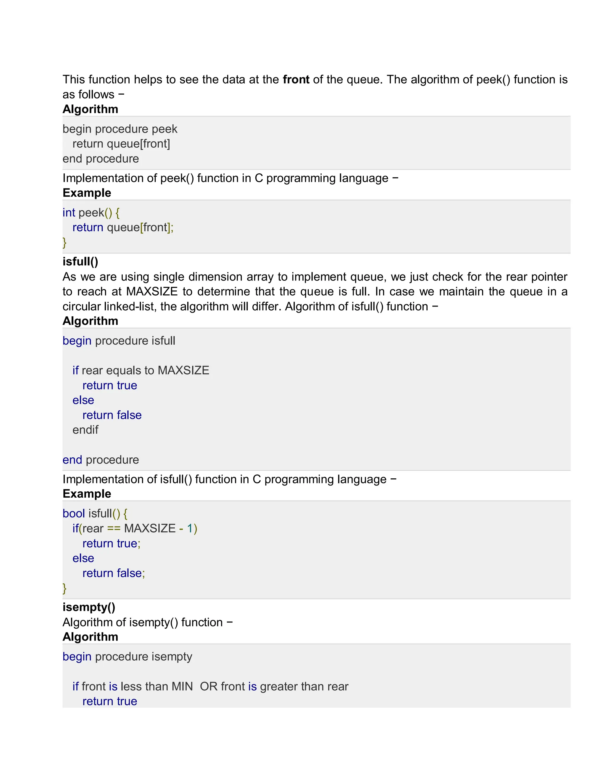 This function helps to see the data at the front of the queue. The algorithm of peek() function is
as follows −
Algorithm
begin procedure peek
return queue[front]
end procedure
Implementation of peek() function in C programming language −
Example
int peek() {
return queue[front];
}
isfull()
As we are using single dimension array to implement queue, we just check for the rear pointer
to reach at MAXSIZE to determine that the queue is full. In case we maintain the queue in a
circular linked-list, the algorithm will differ. Algorithm of isfull() function −
Algorithm
begin procedure isfull
if rear equals to MAXSIZE
return true
else
return false
endif
end procedure
Implementation of isfull() function in C programming language −
Example
bool isfull() {
if(rear == MAXSIZE - 1)
return true;
else
return false;
}
isempty()
Algorithm of isempty() function −
Algorithm
begin procedure isempty
if front is less than MIN OR front is greater than rear
return true
 