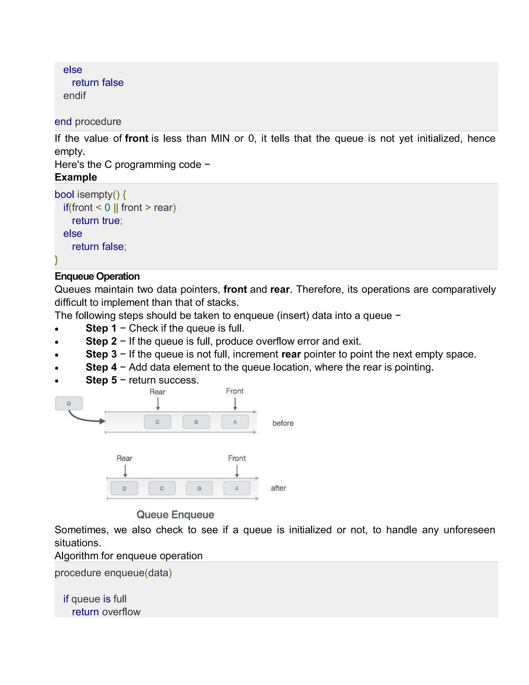 else
return false
endif
end procedure
If the value of front is less than MIN or 0, it tells that the queue is not yet initialized, hence
empty.
Here's the C programming code −
Example
bool isempty() {
if(front < 0 || front > rear)
return true;
else
return false;
}
Enqueue Operation
Queues maintain two data pointers, front and rear. Therefore, its operations are comparatively
difficult to implement than that of stacks.
The following steps should be taken to enqueue (insert) data into a queue −
 Step 1 − Check if the queue is full.
 Step 2 − If the queue is full, produce overflow error and exit.
 Step 3 − If the queue is not full, increment rear pointer to point the next empty space.
 Step 4 − Add data element to the queue location, where the rear is pointing.
 Step 5 − return success.
Sometimes, we also check to see if a queue is initialized or not, to handle any unforeseen
situations.
Algorithm for enqueue operation
procedure enqueue(data)
if queue is full
return overflow
 