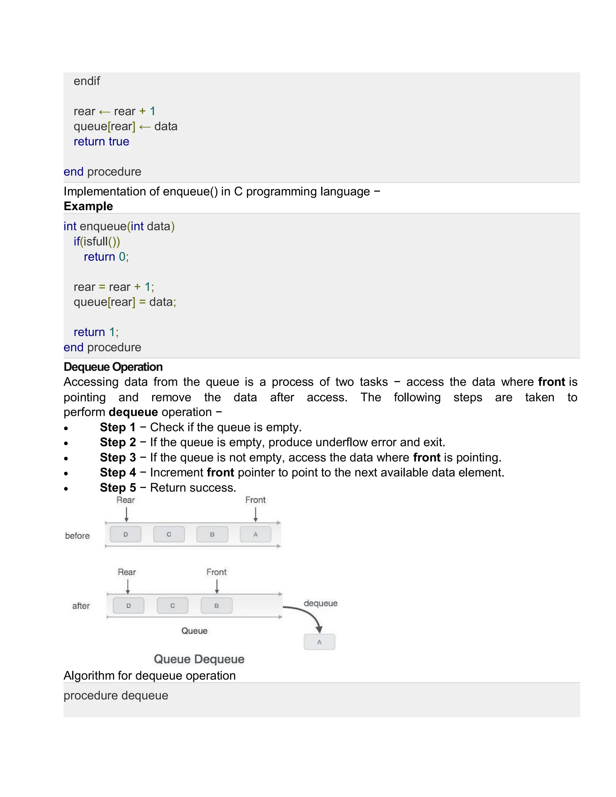 endif
rear ← rear + 1
queue[rear] ← data
return true
end procedure
Implementation of enqueue() in C programming language −
Example
int enqueue(int data)
if(isfull())
return 0;
rear = rear + 1;
queue[rear] = data;
return 1;
end procedure
Dequeue Operation
Accessing data from the queue is a process of two tasks − access the data where front is
pointing and remove the data after access. The following steps are taken to
perform dequeue operation −
 Step 1 − Check if the queue is empty.
 Step 2 − If the queue is empty, produce underflow error and exit.
 Step 3 − If the queue is not empty, access the data where front is pointing.
 Step 4 − Increment front pointer to point to the next available data element.
 Step 5 − Return success.
Algorithm for dequeue operation
procedure dequeue
 