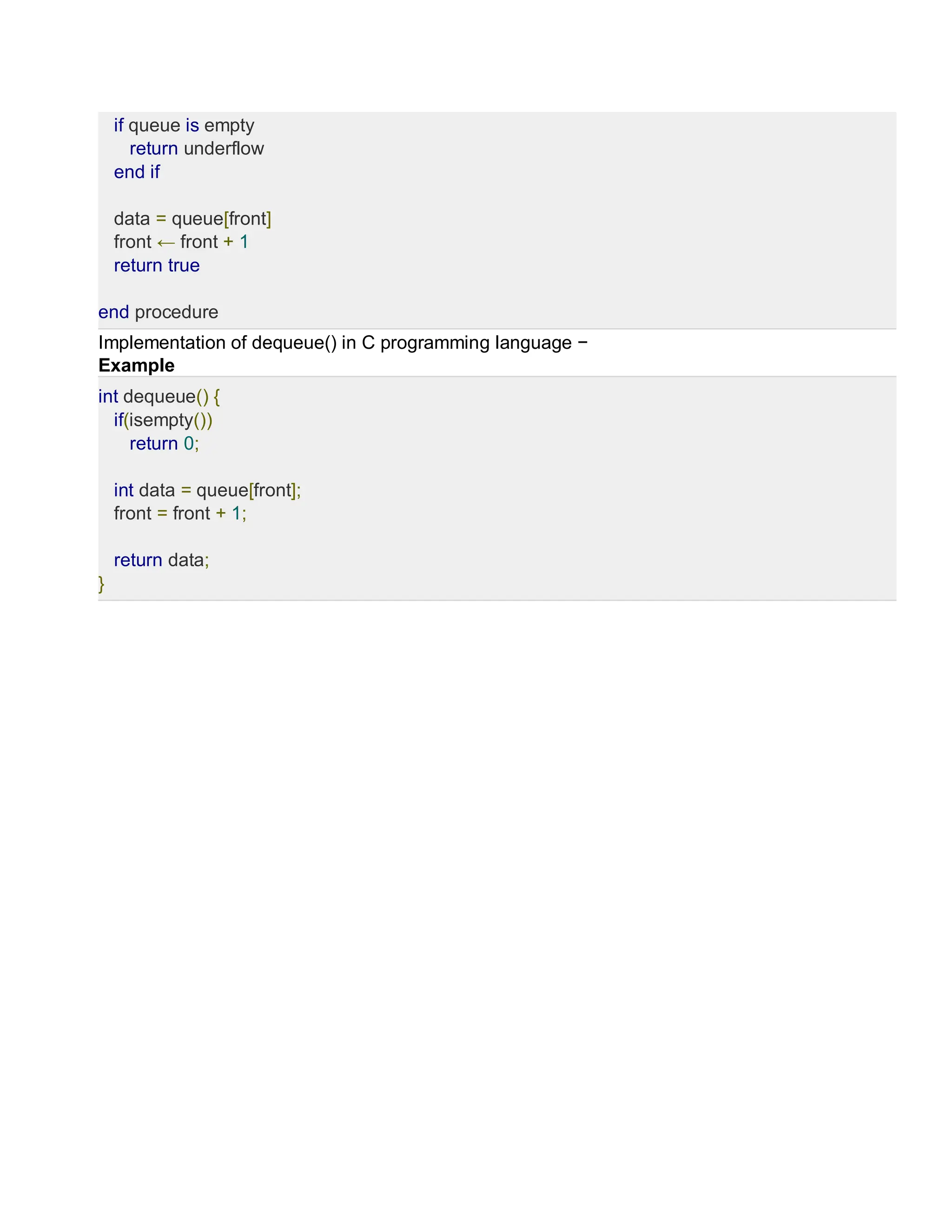 if queue is empty
return underflow
end if
data = queue[front]
front ← front + 1
return true
end procedure
Implementation of dequeue() in C programming language −
Example
int dequeue() {
if(isempty())
return 0;
int data = queue[front];
front = front + 1;
return data;
}
 