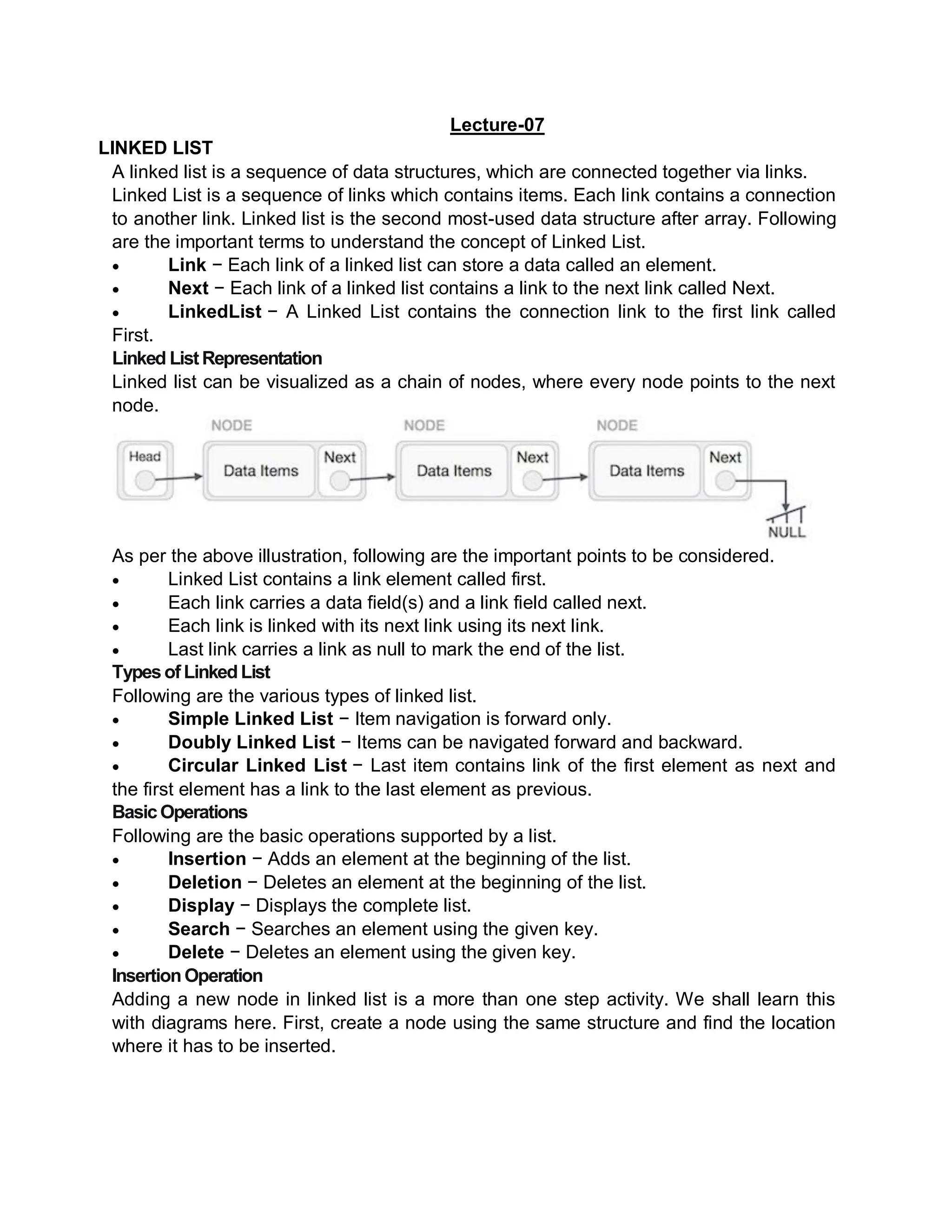 Lecture-07
LINKED LIST
A linked list is a sequence of data structures, which are connected together via links.
Linked List is a sequence of links which contains items. Each link contains a connection
to another link. Linked list is the second most-used data structure after array. Following
are the important terms to understand the concept of Linked List.
 Link − Each link of a linked list can store a data called an element.
 Next − Each link of a linked list contains a link to the next link called Next.
 LinkedList − A Linked List contains the connection link to the first link called
First.
Linked ListRepresentation
Linked list can be visualized as a chain of nodes, where every node points to the next
node.
As per the above illustration, following are the important points to be considered.
 Linked List contains a link element called first.
 Each link carries a data field(s) and a link field called next.
 Each link is linked with its next link using its next link.
 Last link carries a link as null to mark the end of the list.
TypesofLinkedList
Following are the various types of linked list.
 Simple Linked List − Item navigation is forward only.
 Doubly Linked List − Items can be navigated forward and backward.
 Circular Linked List − Last item contains link of the first element as next and
the first element has a link to the last element as previous.
BasicOperations
Following are the basic operations supported by a list.
 Insertion − Adds an element at the beginning of the list.
 Deletion − Deletes an element at the beginning of the list.
 Display − Displays the complete list.
 Search − Searches an element using the given key.
 Delete − Deletes an element using the given key.
InsertionOperation
Adding a new node in linked list is a more than one step activity. We shall learn this
with diagrams here. First, create a node using the same structure and find the location
where it has to be inserted.
 