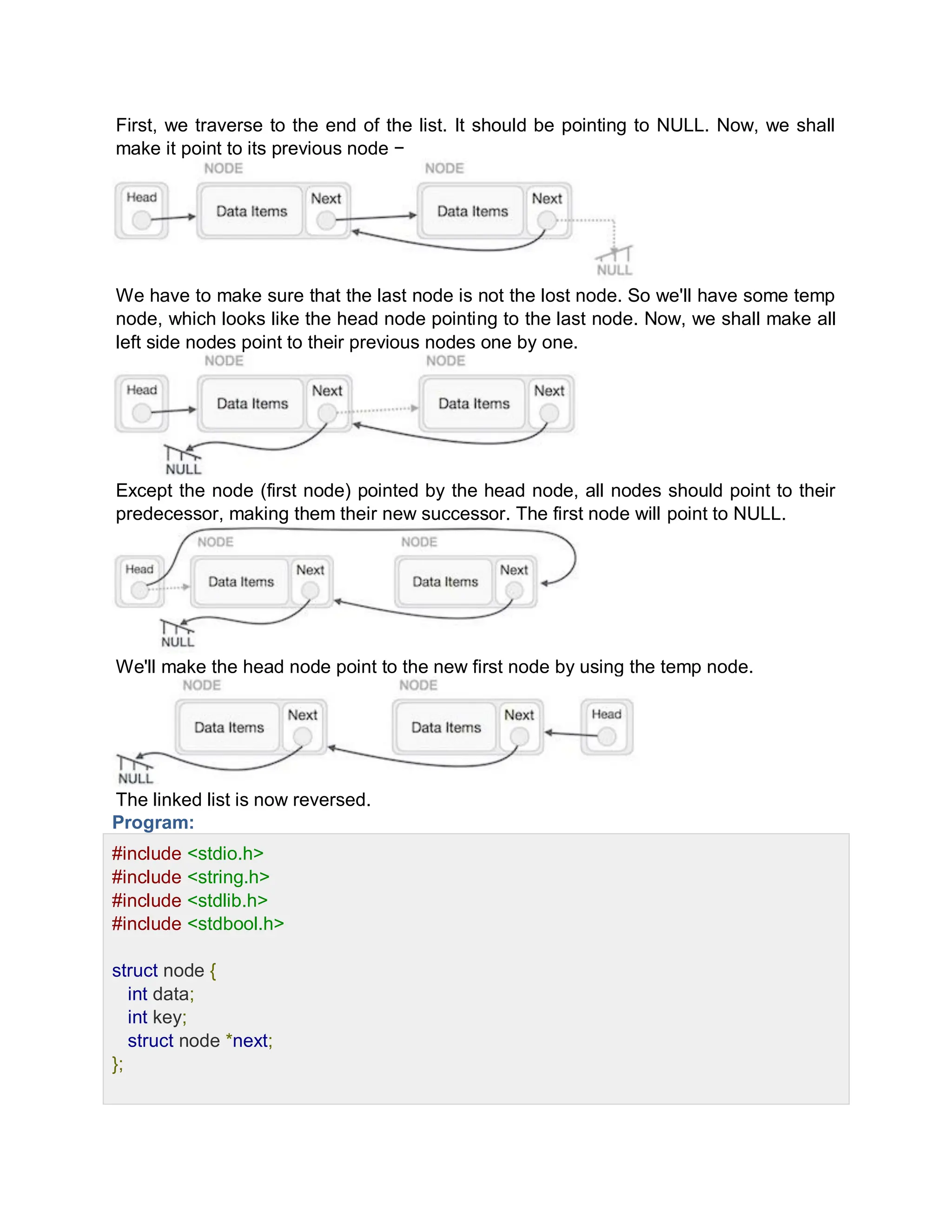 First, we traverse to the end of the list. It should be pointing to NULL. Now, we shall
make it point to its previous node −
We have to make sure that the last node is not the lost node. So we'll have some temp
node, which looks like the head node pointing to the last node. Now, we shall make all
left side nodes point to their previous nodes one by one.
Except the node (first node) pointed by the head node, all nodes should point to their
predecessor, making them their new successor. The first node will point to NULL.
We'll make the head node point to the new first node by using the temp node.
The linked list is now reversed.
Program:
#include <stdio.h>
#include <string.h>
#include <stdlib.h>
#include <stdbool.h>
struct node {
int data;
int key;
struct node *next;
};
 