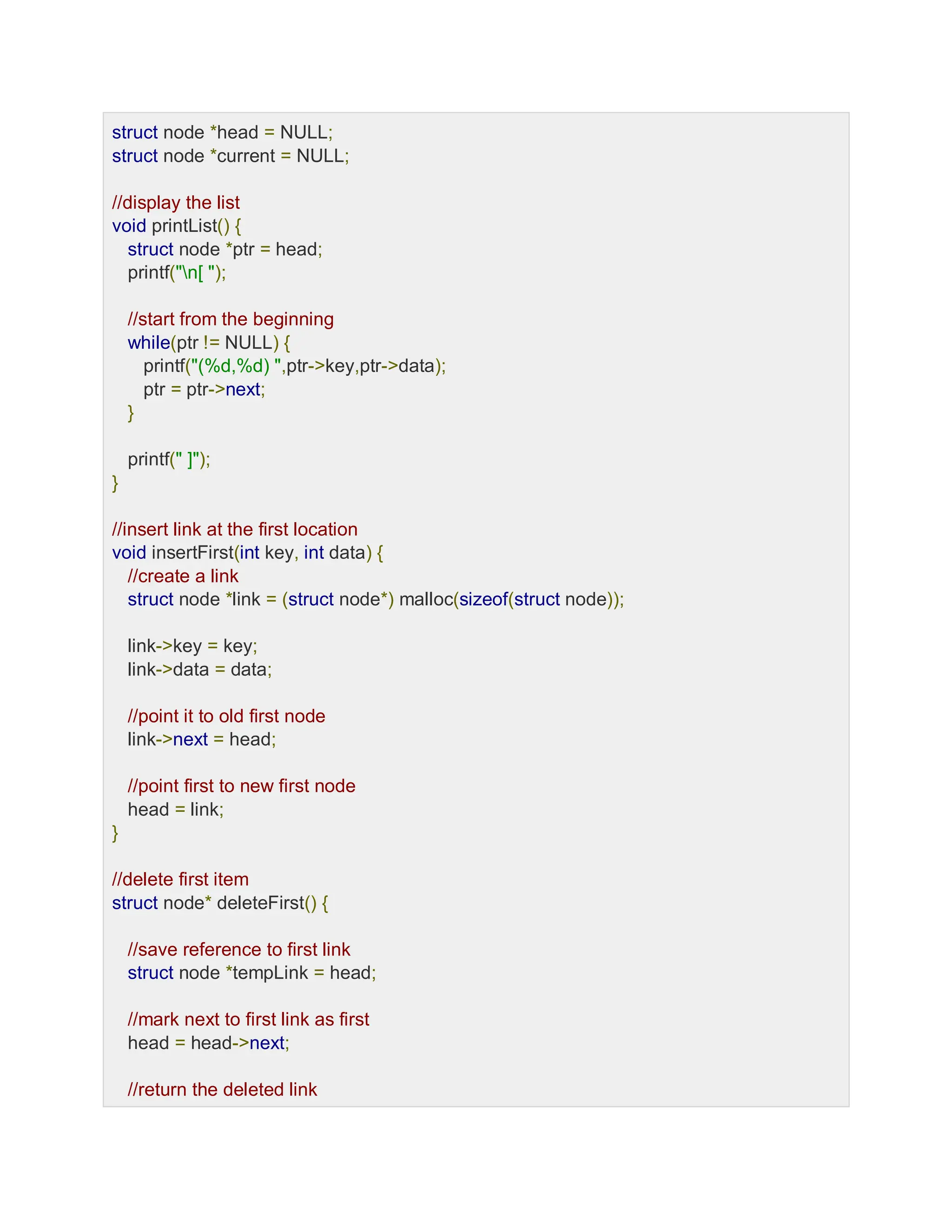 struct node *head = NULL;
struct node *current = NULL;
//display the list
void printList() {
struct node *ptr = head;
printf("n[ ");
//start from the beginning
while(ptr != NULL) {
printf("(%d,%d) ",ptr->key,ptr->data);
ptr = ptr->next;
}
printf(" ]");
}
//insert link at the first location
void insertFirst(int key, int data) {
//create a link
struct node *link = (struct node*) malloc(sizeof(struct node));
link->key = key;
link->data = data;
//point it to old first node
link->next = head;
//point first to new first node
head = link;
}
//delete first item
struct node* deleteFirst() {
//save reference to first link
struct node *tempLink = head;
//mark next to first link as first
head = head->next;
//return the deleted link
 