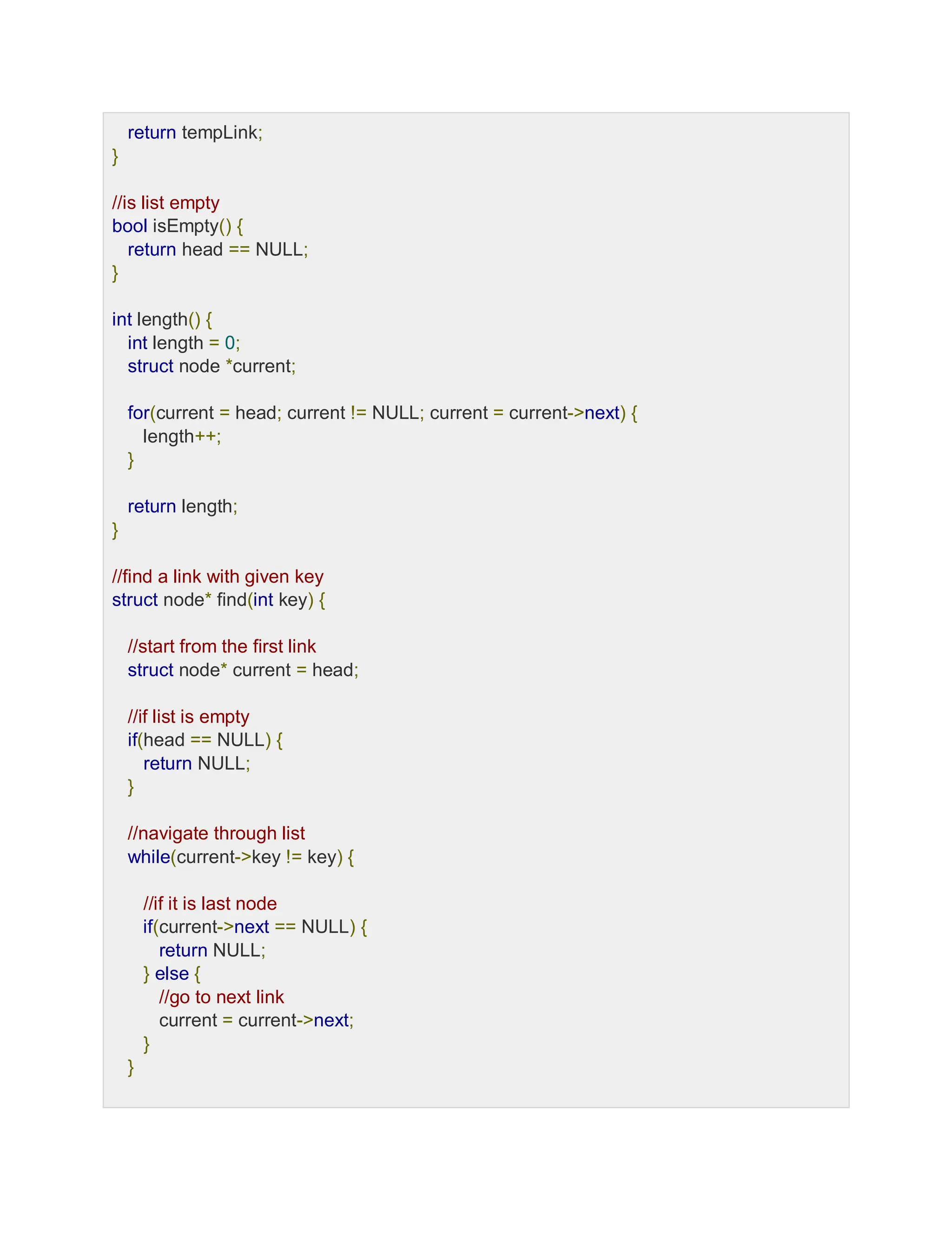 return tempLink;
}
//is list empty
bool isEmpty() {
return head == NULL;
}
int length() {
int length = 0;
struct node *current;
for(current = head; current != NULL; current = current->next) {
length++;
}
return length;
}
//find a link with given key
struct node* find(int key) {
//start from the first link
struct node* current = head;
//if list is empty
if(head == NULL) {
return NULL;
}
//navigate through list
while(current->key != key) {
//if it is last node
if(current->next == NULL) {
return NULL;
} else {
//go to next link
current = current->next;
}
}
 