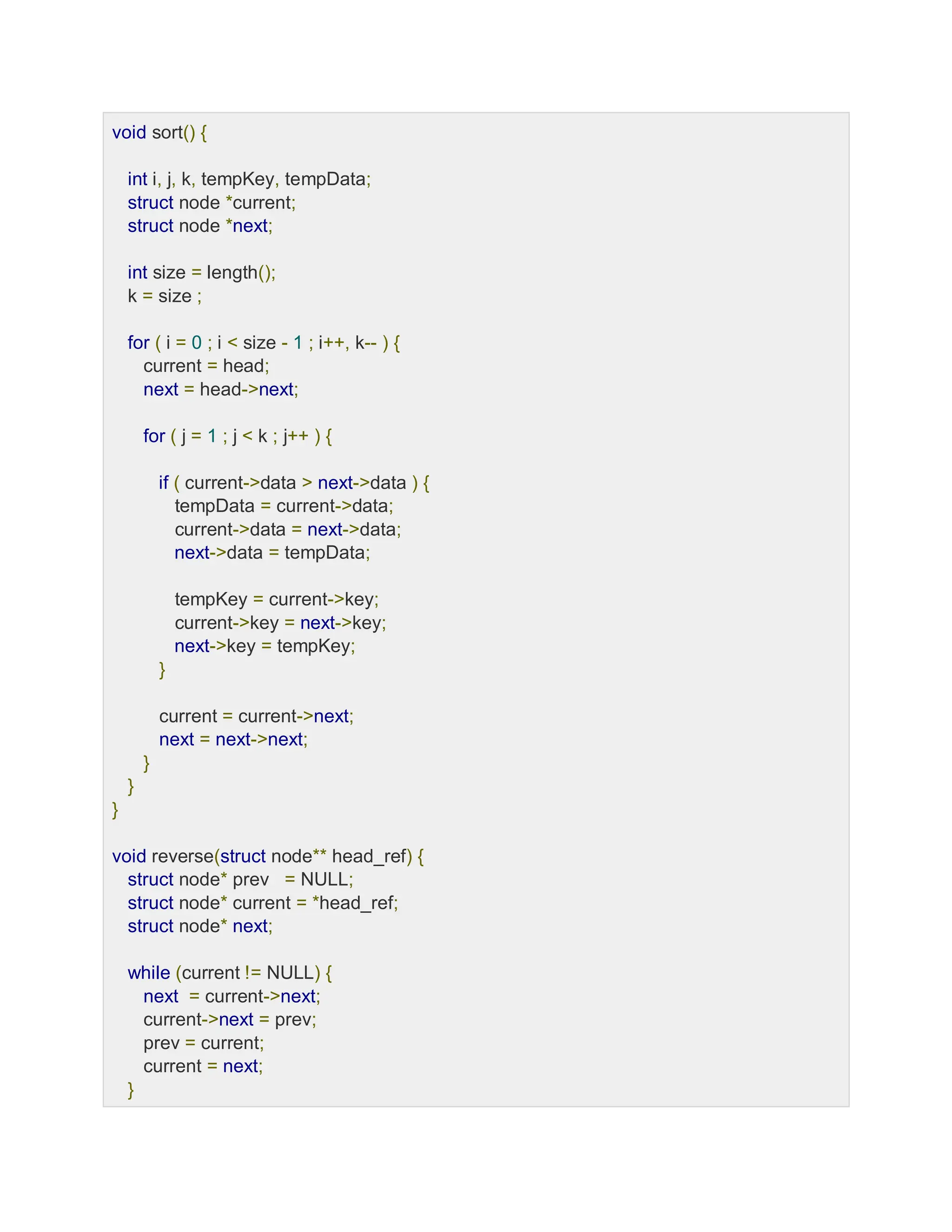 void sort() {
int i, j, k, tempKey, tempData;
struct node *current;
struct node *next;
int size = length();
k = size ;
for ( i = 0 ; i < size - 1 ; i++, k-- ) {
current = head;
next = head->next;
for ( j = 1 ; j < k ; j++ ) {
if ( current->data > next->data ) {
tempData = current->data;
current->data = next->data;
next->data = tempData;
tempKey = current->key;
current->key = next->key;
next->key = tempKey;
}
current = current->next;
next = next->next;
}
}
}
void reverse(struct node** head_ref) {
struct node* prev = NULL;
struct node* current = *head_ref;
struct node* next;
while (current != NULL) {
next = current->next;
current->next = prev;
prev = current;
current = next;
}
 