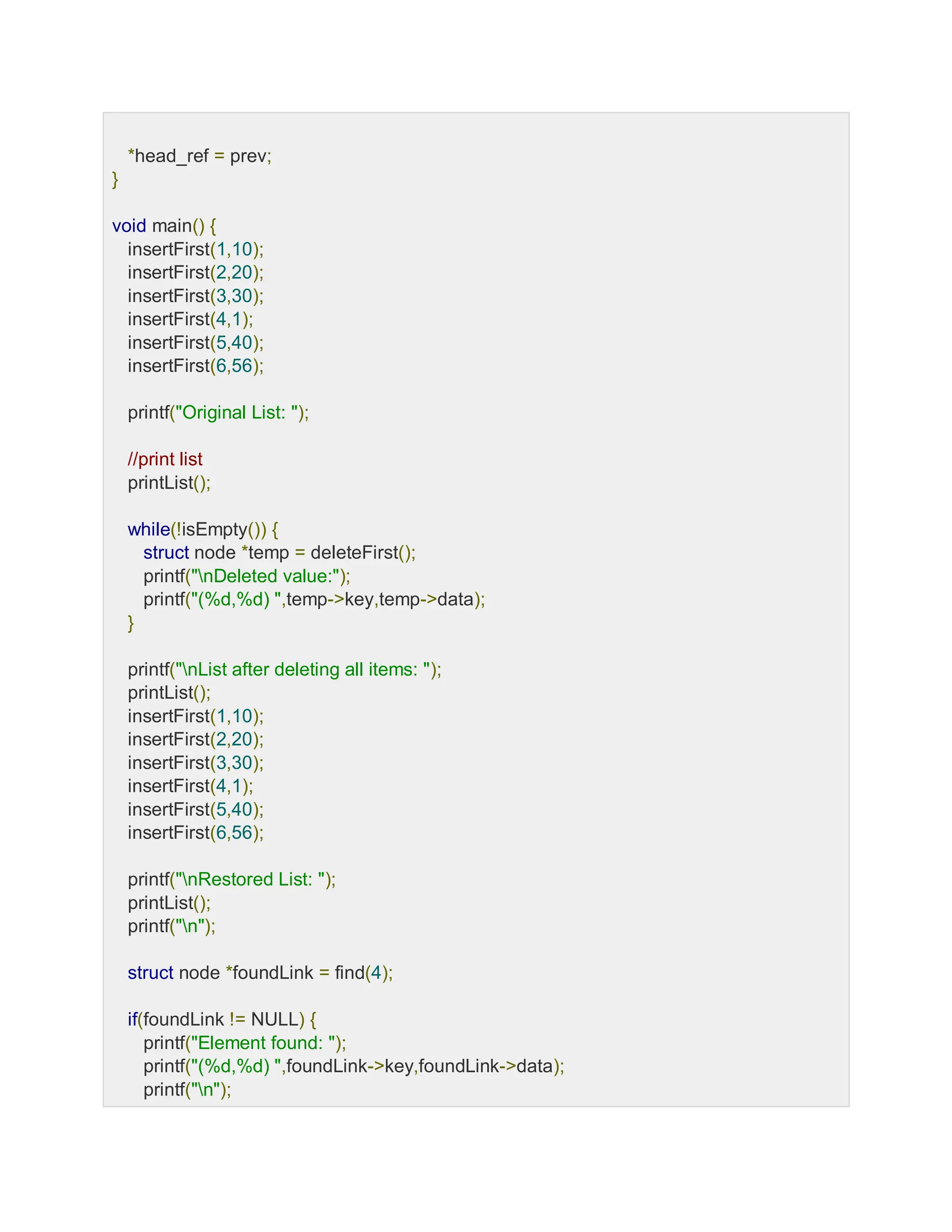 *head_ref = prev;
}
void main() {
insertFirst(1,10);
insertFirst(2,20);
insertFirst(3,30);
insertFirst(4,1);
insertFirst(5,40);
insertFirst(6,56);
printf("Original List: ");
//print list
printList();
while(!isEmpty()) {
struct node *temp = deleteFirst();
printf("nDeleted value:");
printf("(%d,%d) ",temp->key,temp->data);
}
printf("nList after deleting all items: ");
printList();
insertFirst(1,10);
insertFirst(2,20);
insertFirst(3,30);
insertFirst(4,1);
insertFirst(5,40);
insertFirst(6,56);
printf("nRestored List: ");
printList();
printf("n");
struct node *foundLink = find(4);
if(foundLink != NULL) {
printf("Element found: ");
printf("(%d,%d) ",foundLink->key,foundLink->data);
printf("n");
 