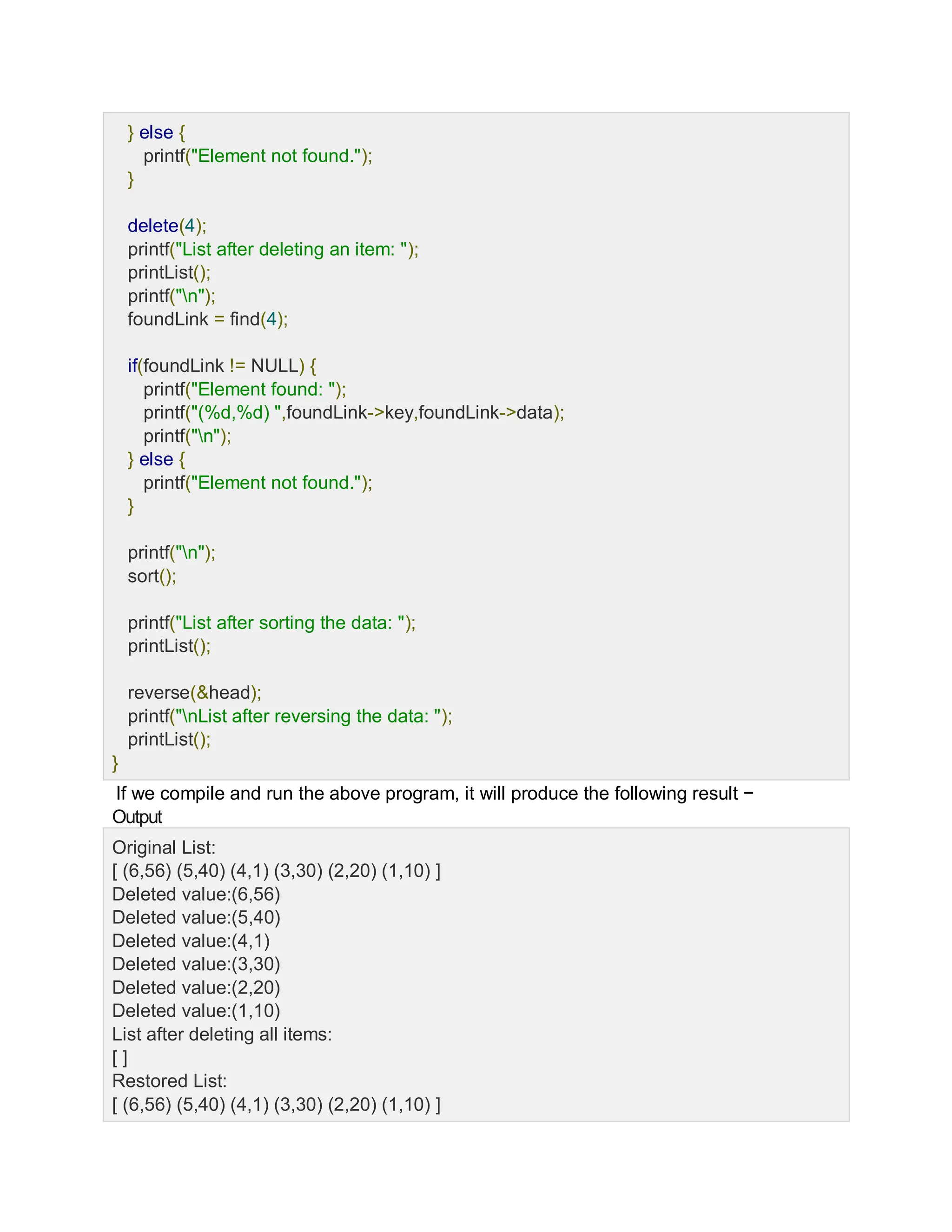 } else {
printf("Element not found.");
}
delete(4);
printf("List after deleting an item: ");
printList();
printf("n");
foundLink = find(4);
if(foundLink != NULL) {
printf("Element found: ");
printf("(%d,%d) ",foundLink->key,foundLink->data);
printf("n");
} else {
printf("Element not found.");
}
printf("n");
sort();
printf("List after sorting the data: ");
printList();
reverse(&head);
printf("nList after reversing the data: ");
printList();
}
If we compile and run the above program, it will produce the following result −
Output
Original List:
[ (6,56) (5,40) (4,1) (3,30) (2,20) (1,10) ]
Deleted value:(6,56)
Deleted value:(5,40)
Deleted value:(4,1)
Deleted value:(3,30)
Deleted value:(2,20)
Deleted value:(1,10)
List after deleting all items:
[ ]
Restored List:
[ (6,56) (5,40) (4,1) (3,30) (2,20) (1,10) ]
 