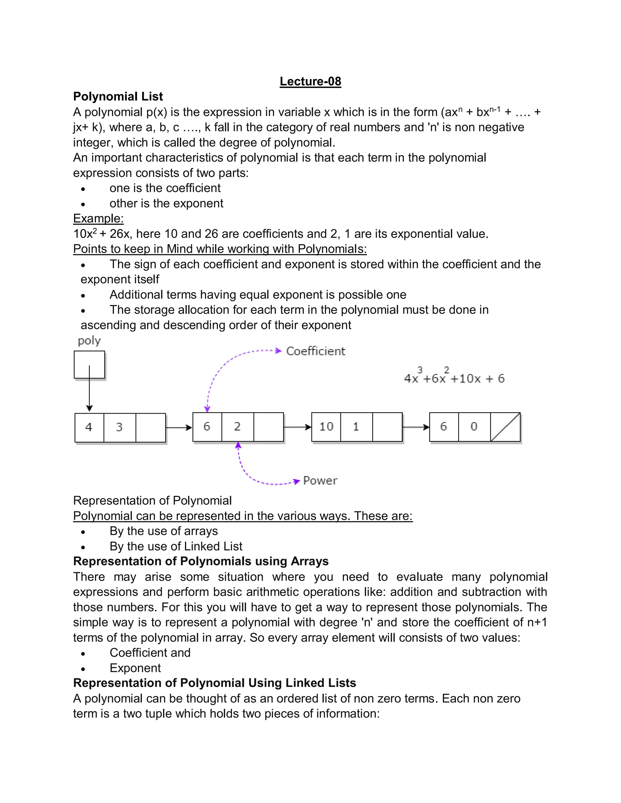 Lecture-08
Polynomial List
A polynomial p(x) is the expression in variable x which is in the form (axn
+ bxn-1
+ …. +
jx+ k), where a, b, c …., k fall in the category of real numbers and 'n' is non negative
integer, which is called the degree of polynomial.
An important characteristics of polynomial is that each term in the polynomial
expression consists of two parts:
 one is the coefficient
 other is the exponent
Example:
10x2
+ 26x, here 10 and 26 are coefficients and 2, 1 are its exponential value.
Points to keep in Mind while working with Polynomials:
 The sign of each coefficient and exponent is stored within the coefficient and the
exponent itself
 Additional terms having equal exponent is possible one
 The storage allocation for each term in the polynomial must be done in
ascending and descending order of their exponent
Representation of Polynomial
Polynomial can be represented in the various ways. These are:
 By the use of arrays
 By the use of Linked List
Representation of Polynomials using Arrays
There may arise some situation where you need to evaluate many polynomial
expressions and perform basic arithmetic operations like: addition and subtraction with
those numbers. For this you will have to get a way to represent those polynomials. The
simple way is to represent a polynomial with degree 'n' and store the coefficient of n+1
terms of the polynomial in array. So every array element will consists of two values:
 Coefficient and
 Exponent
Representation of Polynomial Using Linked Lists
A polynomial can be thought of as an ordered list of non zero terms. Each non zero
term is a two tuple which holds two pieces of information:
 