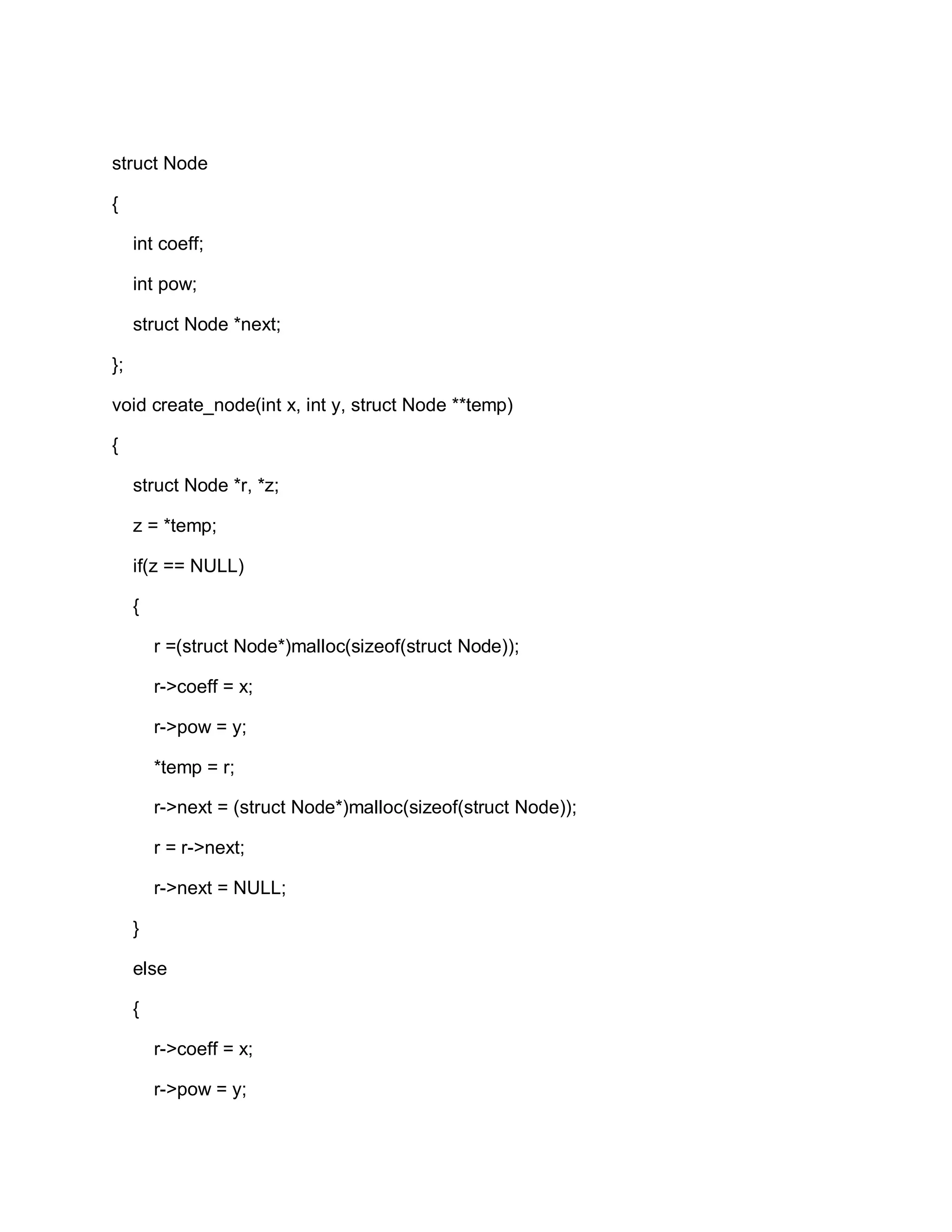 struct Node
{
int coeff;
int pow;
struct Node *next;
};
void create_node(int x, int y, struct Node **temp)
{
struct Node *r, *z;
z = *temp;
if(z == NULL)
{
r =(struct Node*)malloc(sizeof(struct Node));
r->coeff = x;
r->pow = y;
*temp = r;
r->next = (struct Node*)malloc(sizeof(struct Node));
r = r->next;
r->next = NULL;
}
else
{
r->coeff = x;
r->pow = y;
 