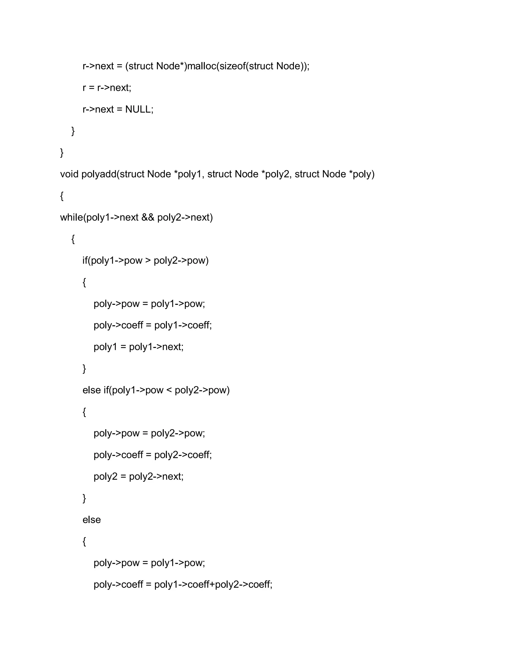 r->next = (struct Node*)malloc(sizeof(struct Node));
r = r->next;
r->next = NULL;
}
}
void polyadd(struct Node *poly1, struct Node *poly2, struct Node *poly)
{
while(poly1->next && poly2->next)
{
if(poly1->pow > poly2->pow)
{
poly->pow = poly1->pow;
poly->coeff = poly1->coeff;
poly1 = poly1->next;
}
else if(poly1->pow < poly2->pow)
{
poly->pow = poly2->pow;
poly->coeff = poly2->coeff;
poly2 = poly2->next;
}
else
{
poly->pow = poly1->pow;
poly->coeff = poly1->coeff+poly2->coeff;
 