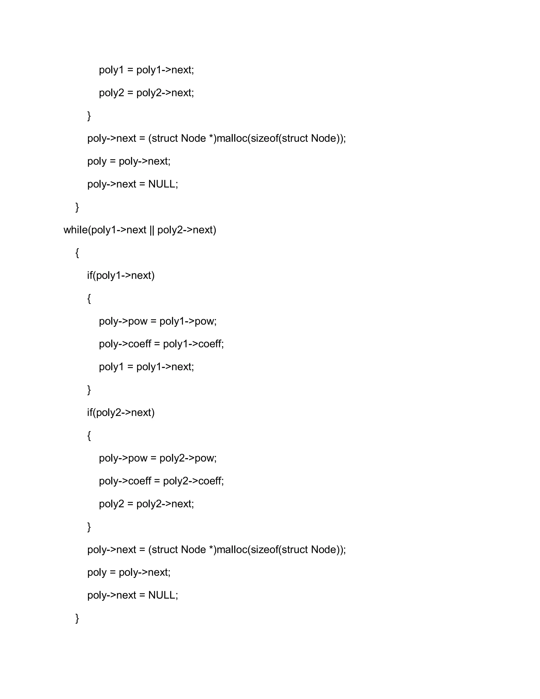 poly1 = poly1->next;
poly2 = poly2->next;
}
poly->next = (struct Node *)malloc(sizeof(struct Node));
poly = poly->next;
poly->next = NULL;
}
while(poly1->next || poly2->next)
{
if(poly1->next)
{
poly->pow = poly1->pow;
poly->coeff = poly1->coeff;
poly1 = poly1->next;
}
if(poly2->next)
{
poly->pow = poly2->pow;
poly->coeff = poly2->coeff;
poly2 = poly2->next;
}
poly->next = (struct Node *)malloc(sizeof(struct Node));
poly = poly->next;
poly->next = NULL;
}
 