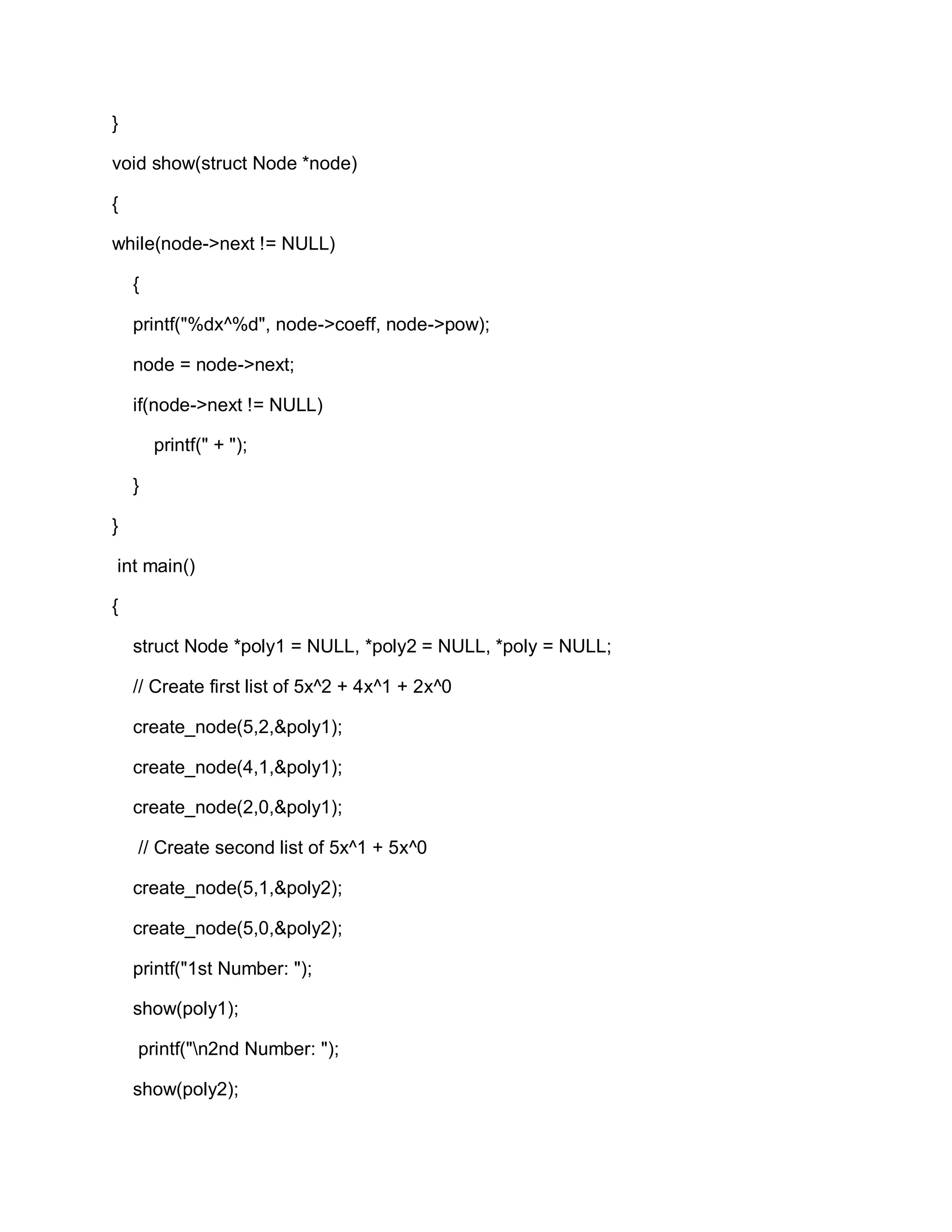 }
void show(struct Node *node)
{
while(node->next != NULL)
{
printf("%dx^%d", node->coeff, node->pow);
node = node->next;
if(node->next != NULL)
printf(" + ");
}
}
int main()
{
struct Node *poly1 = NULL, *poly2 = NULL, *poly = NULL;
// Create first list of 5x^2 + 4x^1 + 2x^0
create_node(5,2,&poly1);
create_node(4,1,&poly1);
create_node(2,0,&poly1);
// Create second list of 5x^1 + 5x^0
create_node(5,1,&poly2);
create_node(5,0,&poly2);
printf("1st Number: ");
show(poly1);
printf("n2nd Number: ");
show(poly2);
 