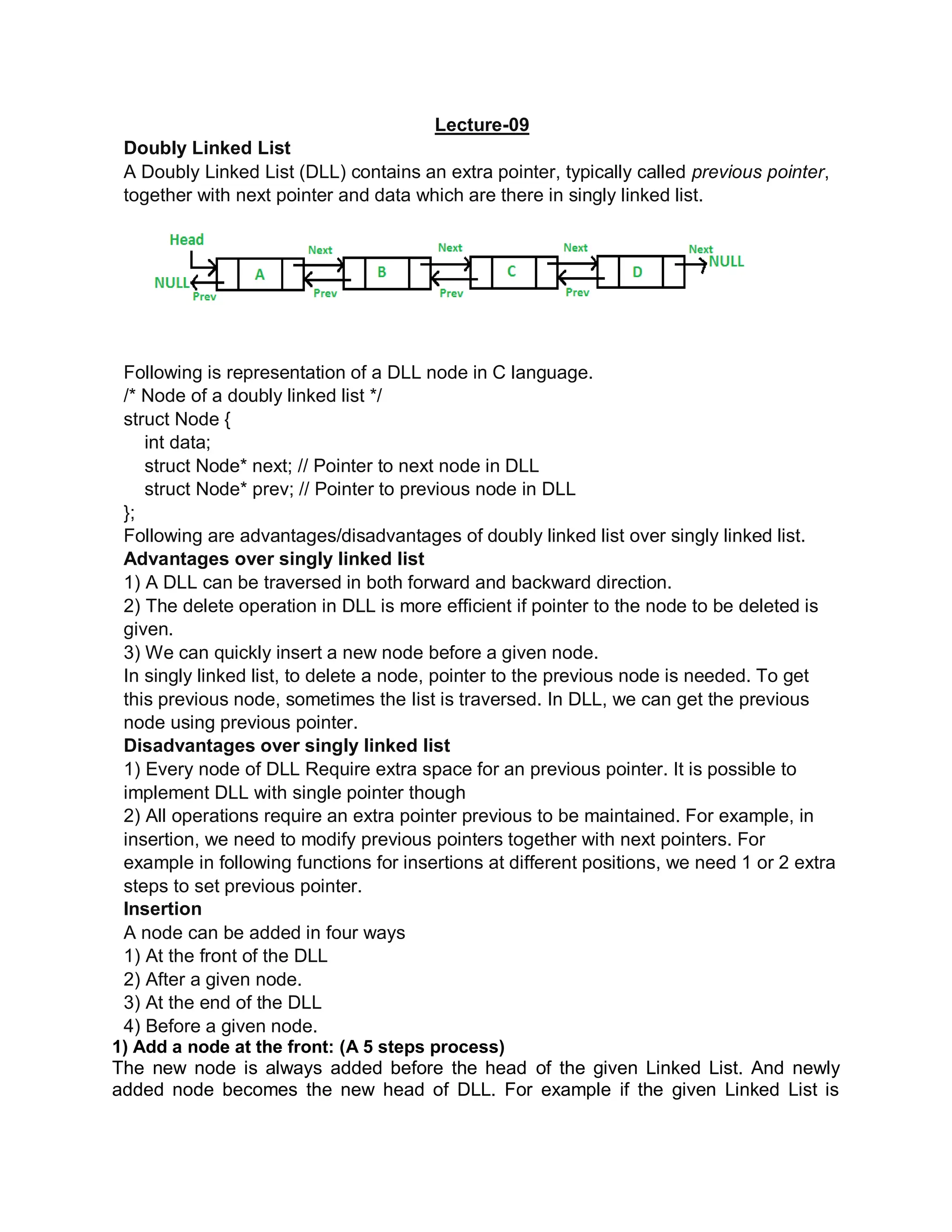 Lecture-09
Doubly Linked List
A Doubly Linked List (DLL) contains an extra pointer, typically called previous pointer,
together with next pointer and data which are there in singly linked list.
Following is representation of a DLL node in C language.
/* Node of a doubly linked list */
struct Node {
int data;
struct Node* next; // Pointer to next node in DLL
struct Node* prev; // Pointer to previous node in DLL
};
Following are advantages/disadvantages of doubly linked list over singly linked list.
Advantages over singly linked list
1) A DLL can be traversed in both forward and backward direction.
2) The delete operation in DLL is more efficient if pointer to the node to be deleted is
given.
3) We can quickly insert a new node before a given node.
In singly linked list, to delete a node, pointer to the previous node is needed. To get
this previous node, sometimes the list is traversed. In DLL, we can get the previous
node using previous pointer.
Disadvantages over singly linked list
1) Every node of DLL Require extra space for an previous pointer. It is possible to
implement DLL with single pointer though
2) All operations require an extra pointer previous to be maintained. For example, in
insertion, we need to modify previous pointers together with next pointers. For
example in following functions for insertions at different positions, we need 1 or 2 extra
steps to set previous pointer.
Insertion
A node can be added in four ways
1) At the front of the DLL
2) After a given node.
3) At the end of the DLL
4) Before a given node.
1) Add a node at the front: (A 5 steps process)
The new node is always added before the head of the given Linked List. And newly
added node becomes the new head of DLL. For example if the given Linked List is
 
