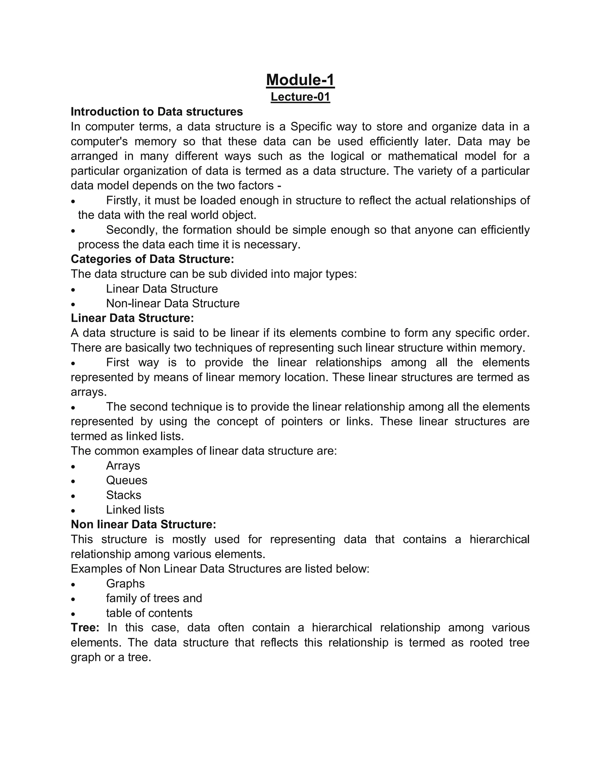 Module-1
Lecture-01
Introduction to Data structures
In computer terms, a data structure is a Specific way to store and organize data in a
computer's memory so that these data can be used efficiently later. Data may be
arranged in many different ways such as the logical or mathematical model for a
particular organization of data is termed as a data structure. The variety of a particular
data model depends on the two factors -
 Firstly, it must be loaded enough in structure to reflect the actual relationships of
the data with the real world object.
 Secondly, the formation should be simple enough so that anyone can efficiently
process the data each time it is necessary.
Categories of Data Structure:
The data structure can be sub divided into major types:
 Linear Data Structure
 Non-linear Data Structure
Linear Data Structure:
A data structure is said to be linear if its elements combine to form any specific order.
There are basically two techniques of representing such linear structure within memory.
 First way is to provide the linear relationships among all the elements
represented by means of linear memory location. These linear structures are termed as
arrays.
 The second technique is to provide the linear relationship among all the elements
represented by using the concept of pointers or links. These linear structures are
termed as linked lists.
The common examples of linear data structure are:
 Arrays
 Queues
 Stacks
 Linked lists
Non linear Data Structure:
This structure is mostly used for representing data that contains a hierarchical
relationship among various elements.
Examples of Non Linear Data Structures are listed below:
 Graphs
 family of trees and
 table of contents
Tree: In this case, data often contain a hierarchical relationship among various
elements. The data structure that reflects this relationship is termed as rooted tree
graph or a tree.
 