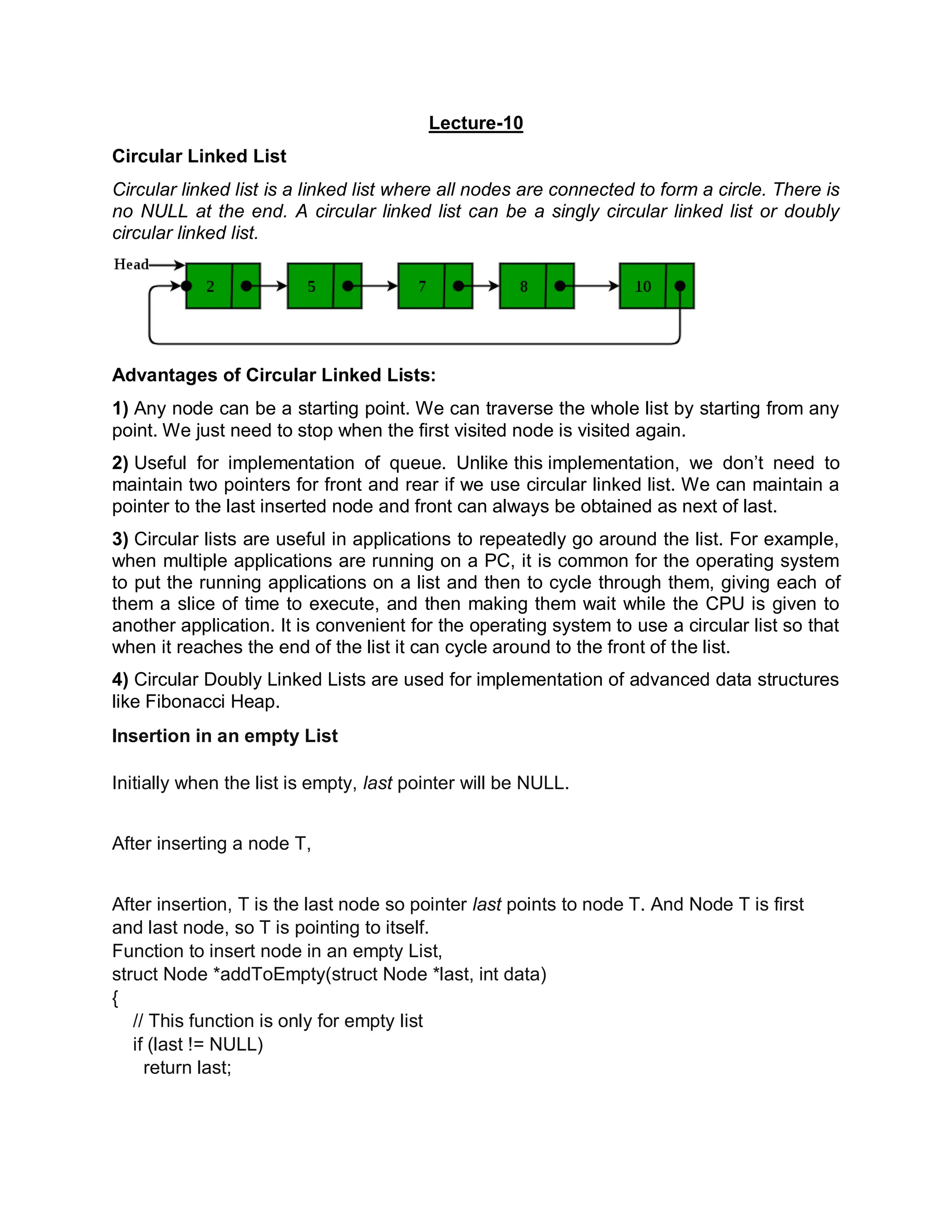 Lecture-10
Circular Linked List
Circular linked list is a linked list where all nodes are connected to form a circle. There is
no NULL at the end. A circular linked list can be a singly circular linked list or doubly
circular linked list.
Advantages of Circular Linked Lists:
1) Any node can be a starting point. We can traverse the whole list by starting from any
point. We just need to stop when the first visited node is visited again.
2) Useful for implementation of queue. Unlike this implementation, we don’t need to
maintain two pointers for front and rear if we use circular linked list. We can maintain a
pointer to the last inserted node and front can always be obtained as next of last.
3) Circular lists are useful in applications to repeatedly go around the list. For example,
when multiple applications are running on a PC, it is common for the operating system
to put the running applications on a list and then to cycle through them, giving each of
them a slice of time to execute, and then making them wait while the CPU is given to
another application. It is convenient for the operating system to use a circular list so that
when it reaches the end of the list it can cycle around to the front of the list.
4) Circular Doubly Linked Lists are used for implementation of advanced data structures
like Fibonacci Heap.
Insertion in an empty List
Initially when the list is empty, last pointer will be NULL.
After inserting a node T,
After insertion, T is the last node so pointer last points to node T. And Node T is first
and last node, so T is pointing to itself.
Function to insert node in an empty List,
struct Node *addToEmpty(struct Node *last, int data)
{
// This function is only for empty list
if (last != NULL)
return last;
 