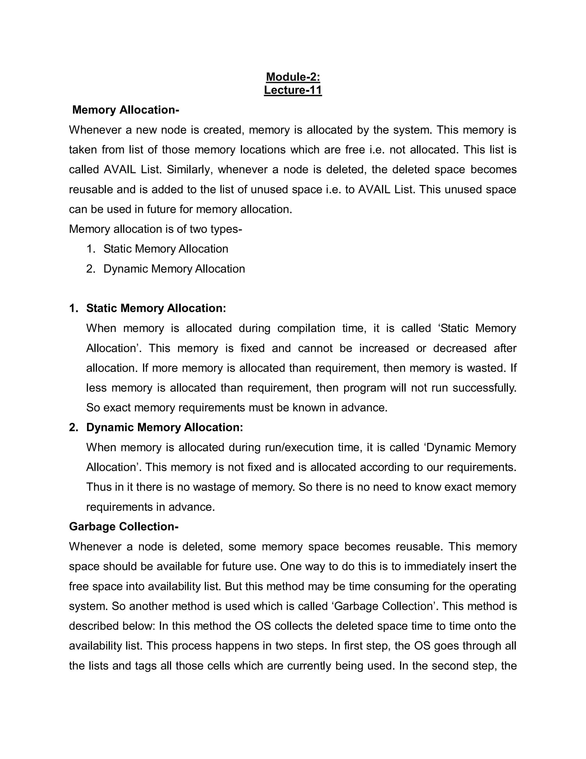 Module-2:
Lecture-11
Memory Allocation-
Whenever a new node is created, memory is allocated by the system. This memory is
taken from list of those memory locations which are free i.e. not allocated. This list is
called AVAIL List. Similarly, whenever a node is deleted, the deleted space becomes
reusable and is added to the list of unused space i.e. to AVAIL List. This unused space
can be used in future for memory allocation.
Memory allocation is of two types-
1. Static Memory Allocation
2. Dynamic Memory Allocation
1. Static Memory Allocation:
When memory is allocated during compilation time, it is called ‘Static Memory
Allocation’. This memory is fixed and cannot be increased or decreased after
allocation. If more memory is allocated than requirement, then memory is wasted. If
less memory is allocated than requirement, then program will not run successfully.
So exact memory requirements must be known in advance.
2. Dynamic Memory Allocation:
When memory is allocated during run/execution time, it is called ‘Dynamic Memory
Allocation’. This memory is not fixed and is allocated according to our requirements.
Thus in it there is no wastage of memory. So there is no need to know exact memory
requirements in advance.
Garbage Collection-
Whenever a node is deleted, some memory space becomes reusable. This memory
space should be available for future use. One way to do this is to immediately insert the
free space into availability list. But this method may be time consuming for the operating
system. So another method is used which is called ‘Garbage Collection’. This method is
described below: In this method the OS collects the deleted space time to time onto the
availability list. This process happens in two steps. In first step, the OS goes through all
the lists and tags all those cells which are currently being used. In the second step, the
 