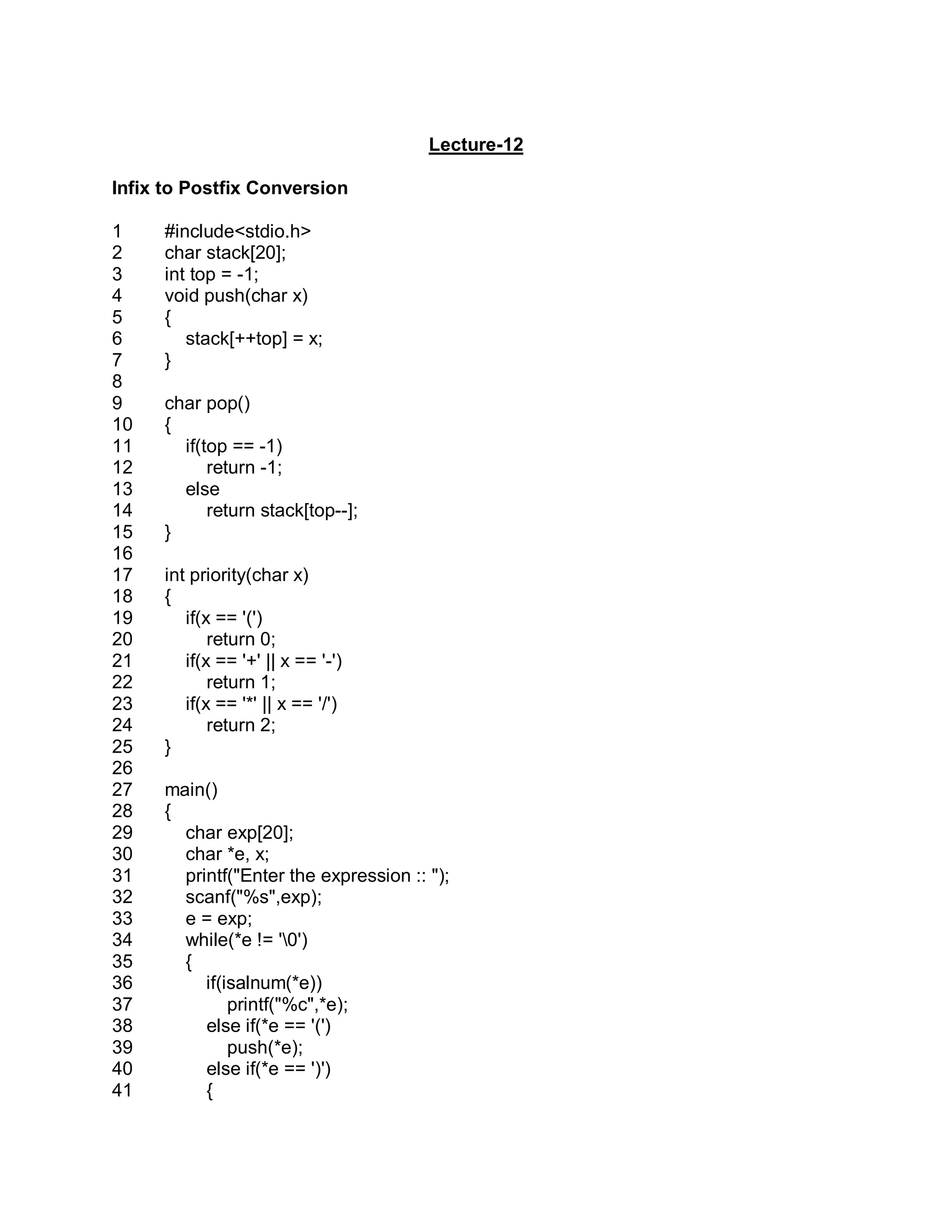 Lecture-12
Infix to Postfix Conversion
1
2
3
4
5
6
7
8
9
10
11
12
13
14
15
16
17
18
19
20
21
22
23
24
25
26
27
28
29
30
31
32
33
34
35
36
37
38
39
40
41
#include<stdio.h>
char stack[20];
int top = -1;
void push(char x)
{
stack[++top] = x;
}
char pop()
{
if(top == -1)
return -1;
else
return stack[top--];
}
int priority(char x)
{
if(x == '(')
return 0;
if(x == '+' || x == '-')
return 1;
if(x == '*' || x == '/')
return 2;
}
main()
{
char exp[20];
char *e, x;
printf("Enter the expression :: ");
scanf("%s",exp);
e = exp;
while(*e != '0')
{
if(isalnum(*e))
printf("%c",*e);
else if(*e == '(')
push(*e);
else if(*e == ')')
{
 