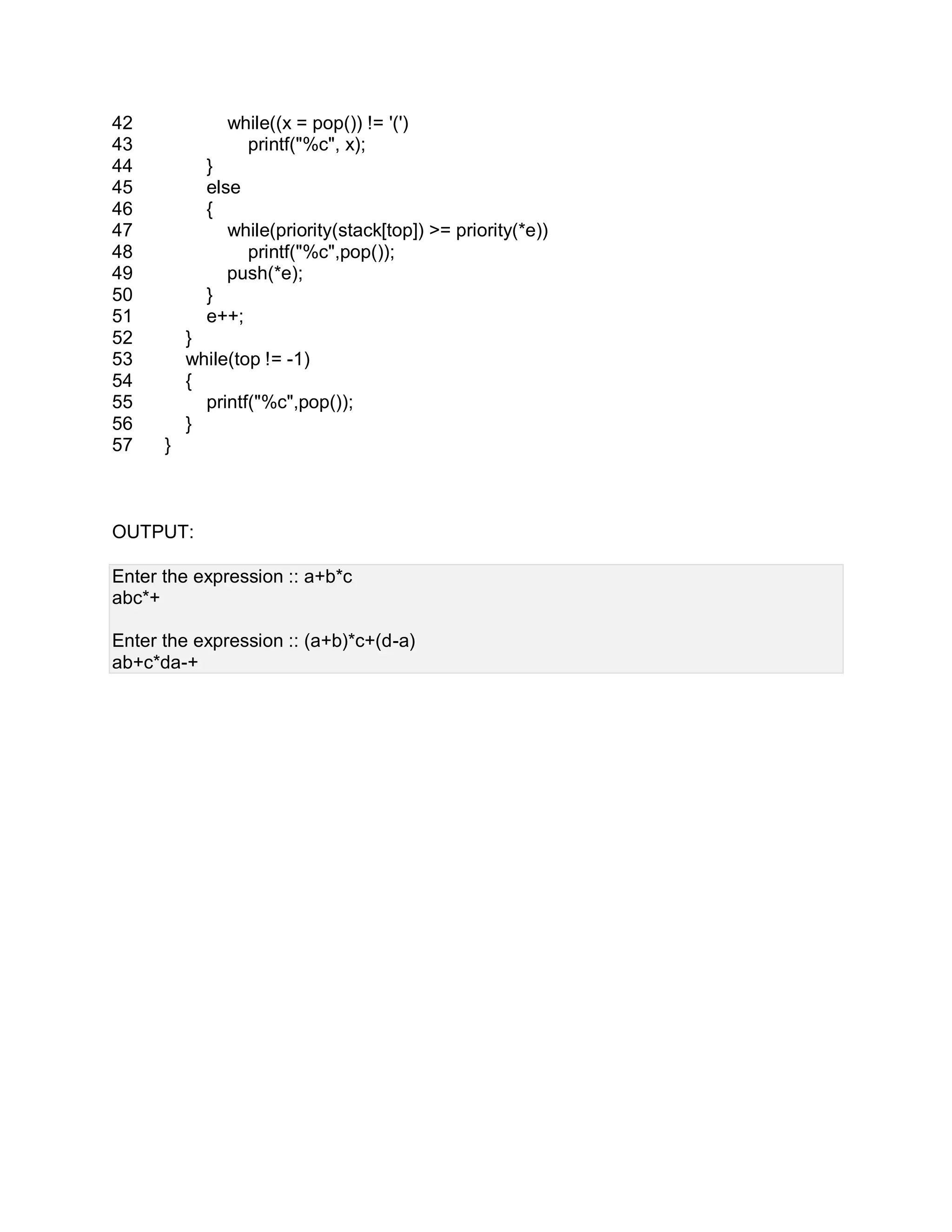 42
43
44
45
46
47
48
49
50
51
52
53
54
55
56
57
while((x = pop()) != '(')
printf("%c", x);
}
else
{
while(priority(stack[top]) >= priority(*e))
printf("%c",pop());
push(*e);
}
e++;
}
while(top != -1)
{
printf("%c",pop());
}
}
OUTPUT:
Enter the expression :: a+b*c
abc*+
Enter the expression :: (a+b)*c+(d-a)
ab+c*da-+
 