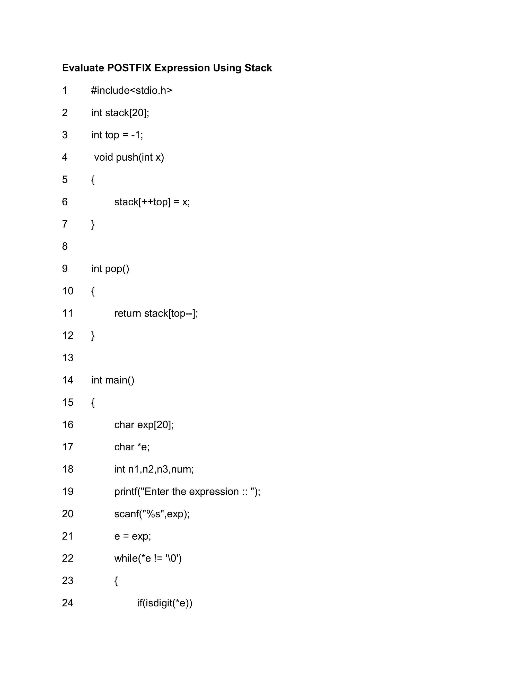 Evaluate POSTFIX Expression Using Stack
1
2
3
4
5
6
7
8
9
10
11
12
13
14
15
16
17
18
19
20
21
22
23
24
#include<stdio.h>
int stack[20];
int top = -1;
void push(int x)
{
stack[++top] = x;
}
int pop()
{
return stack[top--];
}
int main()
{
char exp[20];
char *e;
int n1,n2,n3,num;
printf("Enter the expression :: ");
scanf("%s",exp);
e = exp;
while(*e != '0')
{
if(isdigit(*e))
 