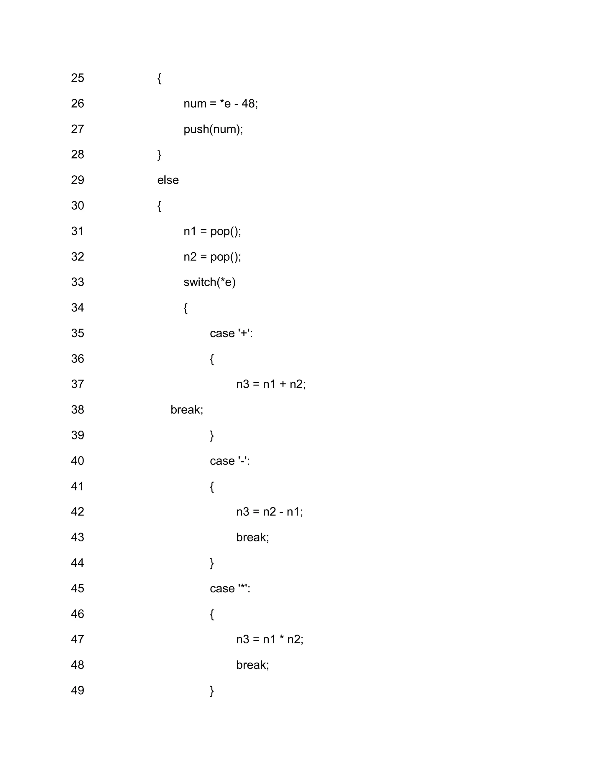 25
26
27
28
29
30
31
32
33
34
35
36
37
38
39
40
41
42
43
44
45
46
47
48
49
{
num = *e - 48;
push(num);
}
else
{
n1 = pop();
n2 = pop();
switch(*e)
{
case '+':
{
n3 = n1 + n2;
break;
}
case '-':
{
n3 = n2 - n1;
break;
}
case '*':
{
n3 = n1 * n2;
break;
}
 