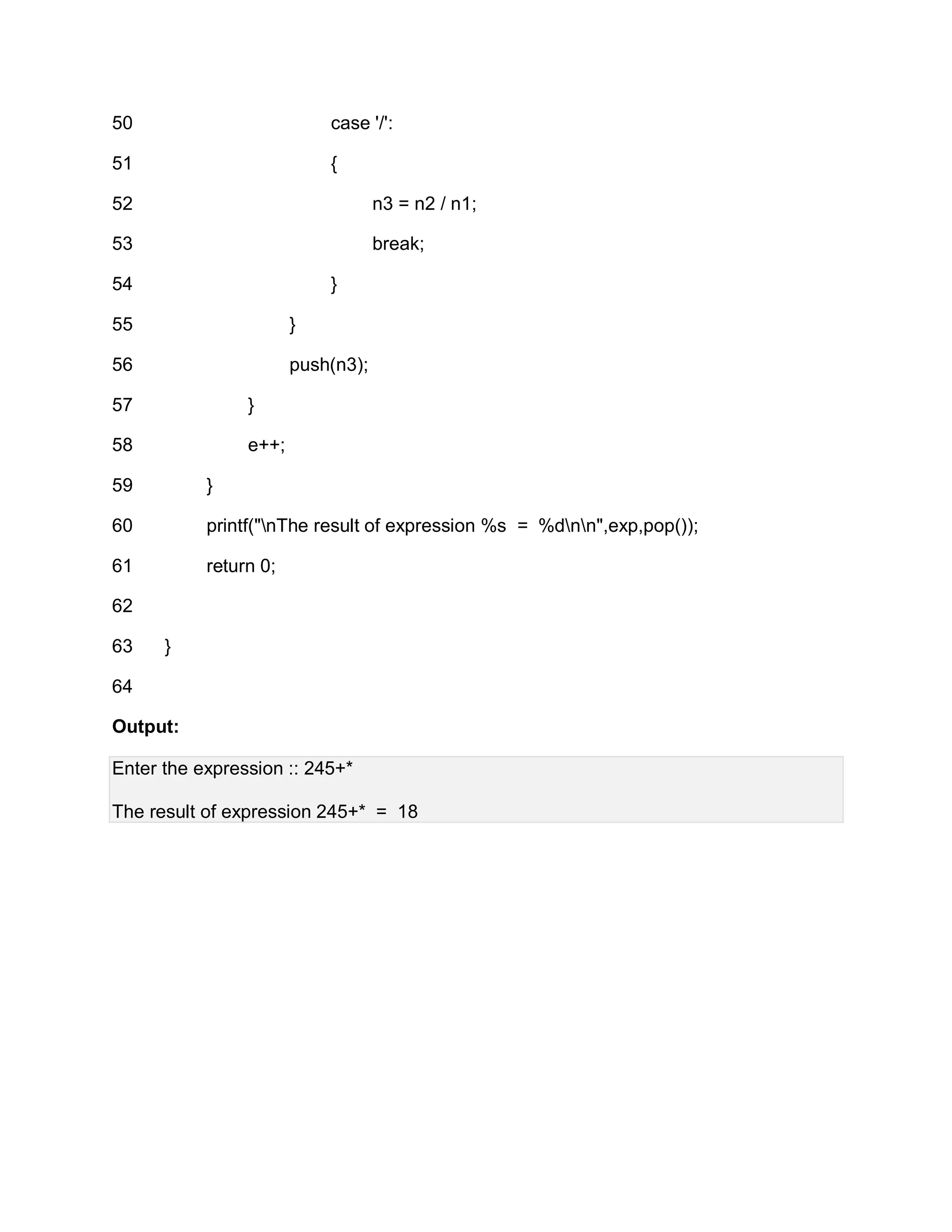 50
51
52
53
54
55
56
57
58
59
60
61
62
63
64
case '/':
{
n3 = n2 / n1;
break;
}
}
push(n3);
}
e++;
}
printf("nThe result of expression %s = %dnn",exp,pop());
return 0;
}
Output:
Enter the expression :: 245+*
The result of expression 245+* = 18
 