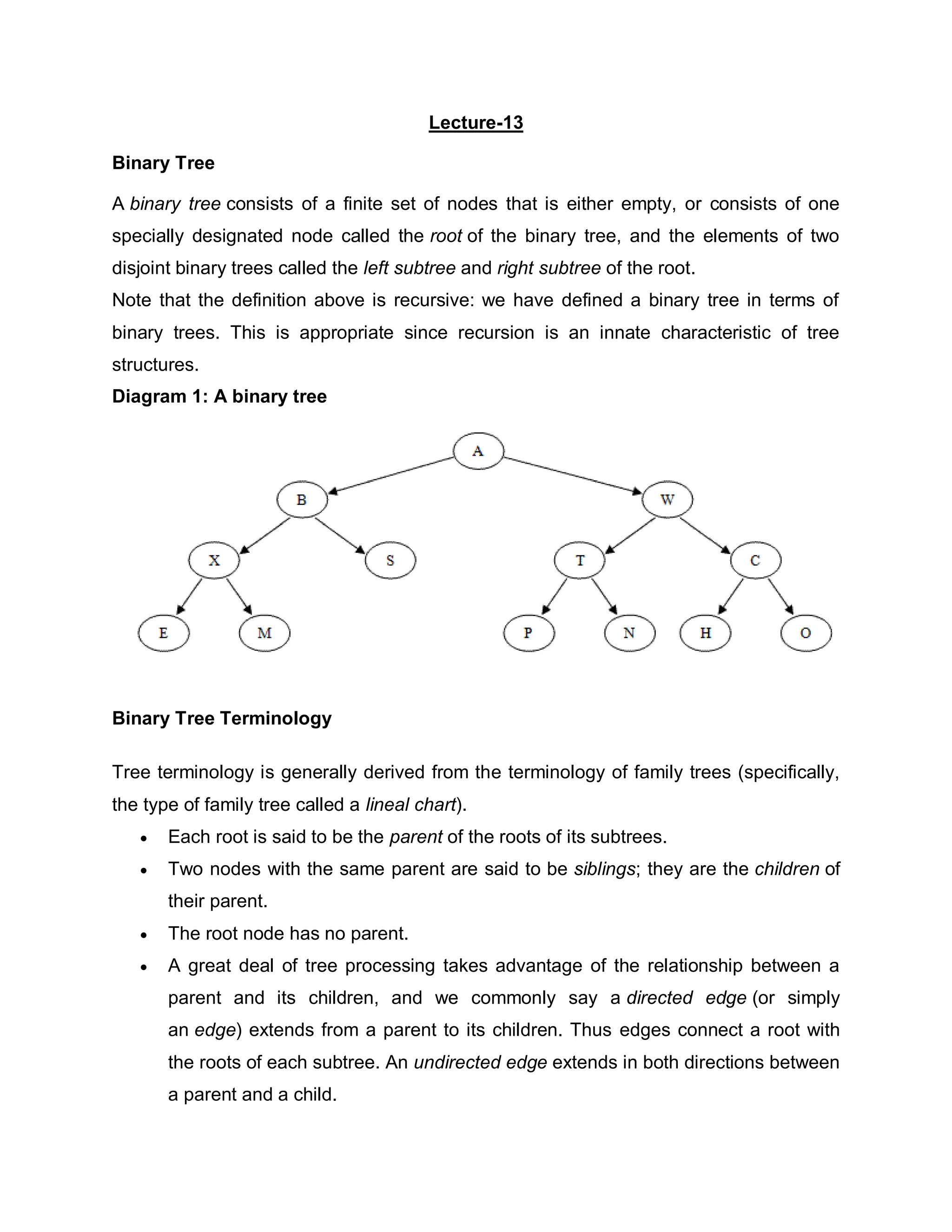 Lecture-13
Binary Tree
A binary tree consists of a finite set of nodes that is either empty, or consists of one
specially designated node called the root of the binary tree, and the elements of two
disjoint binary trees called the left subtree and right subtree of the root.
Note that the definition above is recursive: we have defined a binary tree in terms of
binary trees. This is appropriate since recursion is an innate characteristic of tree
structures.
Diagram 1: A binary tree
Binary Tree Terminology
Tree terminology is generally derived from the terminology of family trees (specifically,
the type of family tree called a lineal chart).
 Each root is said to be the parent of the roots of its subtrees.
 Two nodes with the same parent are said to be siblings; they are the children of
their parent.
 The root node has no parent.
 A great deal of tree processing takes advantage of the relationship between a
parent and its children, and we commonly say a directed edge (or simply
an edge) extends from a parent to its children. Thus edges connect a root with
the roots of each subtree. An undirected edge extends in both directions between
a parent and a child.
 